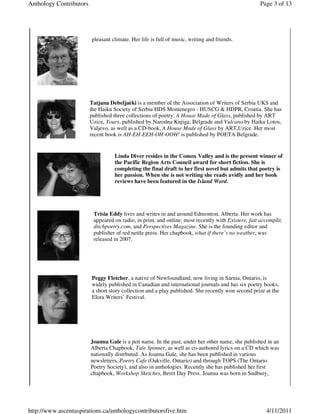 Anthology Contributors                                                                               Page 3 of 13




                         pleasant climate. Her life is full of music, writing and friends.




                         Tatjana Debeljaèki is a member of the Association of Writers of Serbia UKS and
                         the Haiku Society of Serbia HDS Montenegro - HUSCG & HDPR, Croatia. She has
                         published three collections of poetry: A House Made of Glass, published by ART
                         Uzice, Yours, published by Narodna Knjiga, Belgrade and Vulcano by Haiku Lotos,
                         Valjevo, as well as a CD-book, A House Made of Glass by ART,Uzice. Her most
                         recent book is AH-EH-EEH-OH-OOH! is published by POETA Belgrade.


                                   Linda Diver resides in the Comox Valley and is the present winner of
                                   the Pacific Region Arts Council award for short fiction. She is
                                   completing the final draft to her first novel but admits that poetry is
                                   her passion. When she is not writing she reads avidly and her book
                                   reviews have been featured in the Island Word.




                          Trisia Eddy lives and writes in and around Edmonton, Alberta. Her work has
                          appeared on radio, in print, and online, most recently with Existere, fait accomplit,
                          ditchpoetry.com, and Perspectives Magazine. She is the founding editor and
                          publisher of red nettle press. Her chapbook, what if there’s no weather, was
                          released in 2007.




                         Peggy Fletcher, a native of Newfoundland, now living in Sarnia, Ontario, is
                         widely published in Canadian and international journals and has six poetry books,
                         a short story collection and a play published. She recently won second prize at the
                         Elora Writers’ Festival.




                         Joanna Gale is a pen name. In the past, under her other name, she published in an
                         Alberta Chapbook, Tale Spinner, as well as co-authored lyrics on a CD which was
                         nationally distrbuted. As Joanna Gale, she has been published in various
                         newsletters, Poetry Cafe (Oakville, Ontario) and through TOPS (The Ontario
                         Poetry Society), and also in anthologies. Recently she has published her first
                         chapbook, Workshop Sketches, Beret Day Press. Joanna was born in Sudbury,




http://www.ascentaspirations.ca/anthologycontributorsfive.htm                                          4/11/2011
 