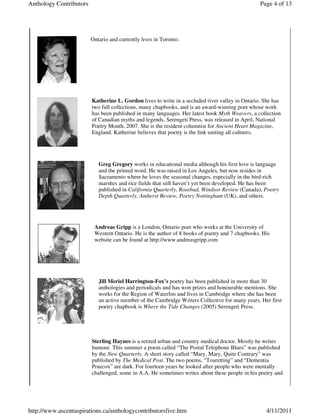 Anthology Contributors                                                                           Page 4 of 13




                         Ontario and currently lives in Toronto.




                         Katherine L. Gordon lives to write in a secluded river valley in Ontario. She has
                         two full collections, many chapbooks, and is an award-winning poet whose work
                         has been published in many languages. Her latest book Myth Weavers, a collection
                         of Canadian myths and legends, Serengeti Press, was released in April, National
                         Poetry Month, 2007. She is the resident columnist for Ancient Heart Magazine,
                         England. Katherine believes that poetry is the link uniting all cultures.




                            Greg Gregory works in educational media although his first love is language
                            and the printed word. He was raised in Los Angeles, but now resides in
                            Sacramento where he loves the seasonal changes, especially in the bird-rich
                            marshes and rice fields that still haven’t yet been developed. He has been
                            published in California Quarterly, Rosebud, Windsor Review (Canada), Poetry
                            Depth Quarterly, Amherst Review, Poetry Nottingham (UK), and others.




                          Andreas Gripp is a London, Ontario poet who works at the University of
                          Western Ontario. He is the author of 8 books of poetry and 7 chapbooks. His
                          website can be found at http://www.andreasgripp.com




                            Jill Meriel Harrington-Fox’s poetry has been published in more than 30
                            anthologies and periodicals and has won prizes and honourable mentions. She
                            works for the Region of Waterloo and lives in Cambridge where she has been
                            an active member of the Cambridge Writers Collective for many years. Her first
                            poetry chapbook is Where the Tide Changes (2005) Serengeti Press.




                         Sterling Haynes is a retired urban and country medical doctor. Mostly he writes
                         humour. This summer a poem called “The Postal Telephone Blues” was published
                         by the New Quarterly. A short story called “Mary, Mary, Quite Contrary” was
                         published by The Medical Post. The two poems, “Touretting” and “Dementia
                         Praecox” are dark. For fourteen years he looked after people who were mentally
                         challenged, some in A.A. He sometimes writes about these people in his poetry and




http://www.ascentaspirations.ca/anthologycontributorsfive.htm                                      4/11/2011
 