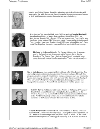 Anthology Contributors                                                                             Page 5 of 13




                         creative non-fiction. Perhaps the public, politicians and the legal profession will
                         soon realize that addiction, mental aberrations and schizophrenic problems have to
                         be dealt with in an understanding, humanitarian, non-criminal way.




                          Selections of Cuba Journal (Black Moss, 2003) as well as Cornelia Hoogland’s
                          second and third books of poetry, You Are Home (Black Moss, 2001) and
                          Marrying the Animals (Brick Books, 1995), and most recently Crow (2007), were
                          shortlisted for the national CBC Literary Awards. Founder and artistic director of
                          Poetry London (www.poetrylondon.ca) and 2006 guest editor of Descant’s Cuba
                          Inside/Out, Hoogland also writes plays and fiction. http://publish.edu.uwo.ca).



                               I.B. Iskov is the Poetry Editor for The Outreach Connection Newspaper,
                               sold by the homeless and the unemployed in Toronto. She is also the
                               Founder of The Ontario Poetry Society, Ontario’s only provincial, grass
                               roots, democratic, poetry friendly organization. Visit www.mirror.org/tops




                       Karen Luke Jackson is an educator and retreat leader who offers Connecting Role
                       and Soul programs and retreats throughout the American southeast. Through these
                       programs, teachers, nonprofit practitioners, human service providers and community
                       leaders learn ways to integrate outer work and inner lilfe. Karen is on the faculty of
                       Duke University’s Nonprofit Management Program. Being a grandmother and
                       hiking in the mountains of Western North Carolina are two of her greatest joys.



                            In 1989, Harvey Jenkins moved from the Prairies to the beauty of Vancouver
                            Island which inspired him to start writing haiku. He has published in the
                            Western Producer and Manitoba Myriad. He received an honourable mention
                            in the Word-Fires Literary Contest and an honourable mention for a haiku
                            submitted to the Vancouver Cherry Blossom Festival in 2007.




                         Marcelle Kasprowicz was born in Niort, France and lives in Austin, Texas. She
                         received an M.A. from UT at Austin (Foreign Language Education Department) in
                         1983. She was awarded first prize for her poem “House of Bones”, in the Austin
                         International Poetry Festival Anthology Di-verse-city 2001. Marcelle also won an




http://www.ascentaspirations.ca/anthologycontributorsfive.htm                                         4/11/2011
 