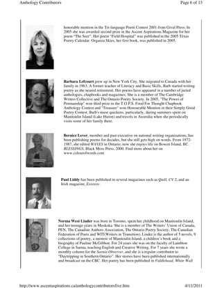 Anthology Contributors                                                                            Page 6 of 13




                         honorable mention in the Tri-language Poem Contest 2001 from Gival Press. In
                         2005 she was awarded second prize in the Ascent Aspirations Magazine for her
                         poem “The Seer”. Her poem “Field Hospital” was published in the 2005 Texas
                         Poetry Calendar. Organza Skies, her first book, was published in 2005.




                         Barbara Lefcourt grew up in New York City. She migrated to Canada with her
                         family in 1963. A former teacher of Literacy and Basic Skills, Barb started writing
                         poetry as she neared retirement. Her poems have appeared in a number of juried
                         anthologies, chapbooks and magazines. She is a member of The Cambridge
                         Writers Collective and The Ontario Poetry Society. In 2005, "The Power of
                         Penmanship" won third prize in the T.O.P.S. Food For Thought Chapbook
                         Anthology Contest and "Treasure" won Honourable Mention in their Simply Good
                         Poetry Contest. Barb's muse quickens, particularly, during summers spent on
                         Manitoulin Island (Lake Huron) and travels in Australia when she periodically
                         visits some of her family there.


                         Bernice Lever, member and past executive on national writing organizations, has
                         been publishing poems for decades, but she still gets high on words. From 1972-
                         1987, she edited WAVES in Ontario; now she enjoys life on Bowen Island, BC.
                         BLESSINGS, Black Moss Press, 2000. Find more about her on
                         www.colourofwords.com




                       Paul Liddy has been published in several magazines such as Quill, CV 2, and an
                       Irish magazine, Existere.




                     Norma West Linder was born in Toronto, spent her childhood on Manitoulin Island,
                     and her teenage years in Muskoka. She is a member of The Writers’ Union of Canada,
                     PEN, The Canadian Authors Association, The Ontario Poetry Society, The Canadian
                     Federation of Poets and WIT(Writers in Transition). Linder is the author of 5 novels, 9
                     collections of poetry, a memoir of Manitoulin Island, a children’s book and a
                     biography of Pauline McGibbon. For 24 years she was on the faculty of Lambton
                     College in Sarnia, teaching English and Creative Writing. For 7 years she wrote a
                     monthly column for the Sarnia Observer, and she is a regular contributor to
                     “Daytripping in Southern Ontario”. Her stories have been published internationally
                     and broadcast on the CBC. Her poetry has been published in Fiddlehead, White Wall




http://www.ascentaspirations.ca/anthologycontributorsfive.htm                                        4/11/2011
 