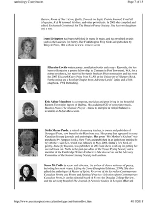 Anthology Contributors                                                                            Page 7 of 13




                     Review, Room of One’s Own, Quills, Toward the Light, Prairie Journal, FreeFall
                     Magazine, R & M Journal, Mobius, and other periodicals. In 2006 she compiled and
                     edited Enchanted Crossroads for The Ontario Poetry Society. She has two daughters
                     and a son.


                         Irene Livingston has been published in many lit mags, and has received awards
                         such as the Leacock for Poetry. Her Finklehopper Frog books are published by
                         Tricycle Press. Her website is www. irenelivs.com




                            Ellaraine Lockie writes poetry, nonfiction books and essays. Recently, she has
                            been to Kenya on a poetry fellowship, to Centrum in Port Townsend, WA, for a
                            poetry residency, has received her tenth Pushcart Prize nomination and has won
                            the 2007 Elizabeth Curry Prize from SLAB at the University of Slippery Rock.
                            Forthcoming are a Rooftop Chaplet from Adrienne Lewis’ series and a fifth
                            chapbook, PWJ Publishing.




                          Eric Akbar Manolson is a composer, musician and poet living in the beautiful
                          Eastern Townships region of Québec. His acclaimed CD of solo piano music,
                          Healing Piano:The Aramaic Prayer - music to energize & restore balance is
                          available at AkbarsMusic.com.




                          Stella Mazur Preda, a retired elementary teacher, is owner and publisher of
                          Serengeti Press, now based in the Hamilton area. Her poetry has appeared in many
                          Canadian literary journals and anthologies. Her poem “My Mother’s Kitchen” was
                          purchased by Penguin Books, New York and published in an anthology entitled In
                          My Mother’s Kitchen, which was released in May 2006. Stella’s first book of
                          poetry, Butterfly Dreams, was published in 2003 and she is working on getting her
                          second book out. Stella is the past-president of the Tower Poetry Society and a
                          member of the Cambridge Writers Collective. She also serves on the Advisory
                          Committee of the Kairos Literary Society in Hamilton.


                         Susan McCaslin is a poet and educator, the author of eleven volumes of poetry,
                         including her most recent, Lifting the Stone (Seraphim Editions, 2007). She also
                         edited the anthologies A Matter of Spirit: Recovery of the Sacred in Contemporary
                         Canadian Poetry and Poetry and Spiritual Practice: Selections from Contemporary
                         Canadian Poets, is on the editorial board of Event: the Douglas College Review,
                         and the advisory board of The Journal of Feminist Studies in Religion (Harvard




http://www.ascentaspirations.ca/anthologycontributorsfive.htm                                       4/11/2011
 
