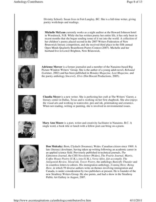 Anthology Contributors                                                                              Page 8 of 13




                         Divinity School). Susan lives in Fort Langley, BC. She is a full-time writer, giving
                         poetry workshops and readings.


                         Michelle McLean currently works as a night auditor at the Howard Johnson hotel
                         in Woodstock, N.B. While she has written poetry her entire life, it has only been in
                         recent months that she began sending some of it out into the world. A collection of
                         her children’s poetry placed second in the 2007 Writers Federation of New
                         Brunswick literary competition, and she received third place in the fifth annual
                         Open Minds Quarterly BrainStorm Poetry Contest (2007). Michelle and her
                         husband live in Lower Brighton, New Brunswick.




                      Adrienne Mercer is a former journalist and a member of the Nanaimo-based Big
                      Picture Window Writers’ Group. She is the author of a young adult novel, Rebound
                      (Lorimer, 2002) and has been published in Monday Magazine, Lost Magazine, and
                      the poetry anthology Sincerely, Elvis (Hot Biscuit Productions, 2005).




                       Claudia Meyer is a new writer. She is perfecting her craft at The Writers’ Garret, a
                       literary center in Dallas, Texas and is working on her first chapbook. She also enjoys
                       the visual arts and working in watercolor, pen and ink, printmaking and ceramics.
                       When not reading, writing or painting, she is involved in environmental issues.




                      Mary Ann Moore is a poet, writer and creativity facilitator in Nanaimo, B.C. A
                      single word, a book title or lunch with a fellow poet can bring on a poem.




                           Don Mulcahy: Born, Clydach (Swansea), Wales. Canadian citizen since 1969. A
                           late (literary) developer, having taken up writing following an academic career in
                           an applied science field. Previously published in technical journals, The
                           Edmonton Journal, the CHS Newsletter (Wales), The Prairie Journal, Matrix,
                           Coffee House Poetry (U.K.), iota (U.K.), Verse Afire, fait accomplit, The
                           Antigonish Review, blood ink, Tower Poetry, the anthology Butterfly Thunder and
                           in countless letters to editors. His immigration anthology, Coming Here; Being
                           Here, in which 59 diverse authors write on themes involving immigration and
                           Canada, is under consideration by two publishers at present. He is founder of the
                           new Strathroy Writers Group. He also paints, and had a show in the Strathroy
                           Public Art Gallery in August, 2007.




http://www.ascentaspirations.ca/anthologycontributorsfive.htm                                          4/11/2011
 