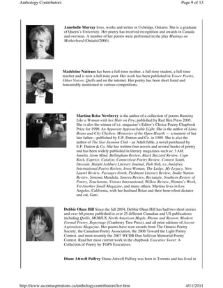 Anthology Contributors                                                                            Page 9 of 13




                         Annebelle Murray lives, works and writes in Uxbridge, Ontario. She is a graduate
                         of Queen’s University. Her poetry has received recognition and awards in Canada
                         and overseas. A number of her poems were performed in the play Musings on
                         Motherhood (Ontario/2006).




                         Madeleine Nattrass has been a full-time mother, a full-time student, a full-time
                         teacher and is now a full-time poet. Her work has been published in Tower Poetry,
                         Other Voices, Quills and on the internet. Her poetry has been short listed and
                         honourably mentioned in various competitions.




                                 Martina Reisz Newberry is the author of a collection of poems Running
                                 Like a Woman with her Hair on Fire, published by Red Hen Press 2005.
                                 She is also the winner of i.e. magazine’s Editor’s Choice Poetry Chapbook
                                 Prize for 1998: An Apparent Approachable Light. She is the author of Lima
                                 Beans and City Chicken: Memories of the Open Hearth — a memoir of her
                                 late father—published by E.P. Dutton and Co. in 1989. She is also the
                                 author of The Star Jasmine Club - an Adult fable, a novel purchased by
                                 E.P. Dutton & Co. She has written four novels and several books of poetry
                                 and has been widely published in literary magazines such as: 5 AM,
                                 Amelia, Atom Mind, Bellingham Review, Black Buzzard Review, Cape
                                 Rock, Caprice, Catalyst, Connecticut Poetry Review, Context South,
                                 Descant, Haight Ashbury Literary Journal, Hob Nob, i.e.,Innisfree,
                                 International Poetry Review, Iowa Woman, The Ledge, My Legacy, New
                                 Laurel Review, Passages North, Piedmont Literary Review, Snake Nation
                                 Review, Sonoma Mandala, Sonora Review, Rectangle, Southern Review of
                                 Poetry, Touchstone, Visions International, Willow Review ,Women’s Work,
                                 Yet Another Small Magazine, and many others. Martina lives in Los
                                 Angeles, California, with her husband Brian and their benevolent dictator
                                 and cat, Gato.


                         Debbie Okun Hill Since the fall 2004, Debbie Okun Hill has had two short stories
                         and over 60 poems published in over 25 different Canadian and US publications
                         including Quills, MOBIUS, North American Maple, Rhyme and Reason: Modern
                         Formal Poetry, Reportage (Cranberry Tree Press), and all print editions of Ascent
                         Aspirations Magazine. Her poems have won awards from The Ontario Poetry
                         Society, the Canadian Poetry Association, the 2006 Toward the Light Poetry
                         Contest, and most recently the 2007 WCDR Dan Sullivan Memorial Poetry
                         Contest. Read her most current work in the chapbook Executive Sweet: A
                         Collection of Poetry by TOPS Executives.


                         Diane Attwell Palfrey Diane Attwell Palfrey was born in Toronto and has lived in




http://www.ascentaspirations.ca/anthologycontributorsfive.htm                                       4/11/2011
 