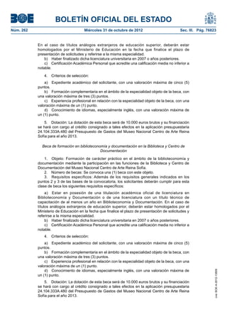 BOLETÍN OFICIAL DEL ESTADO
Núm. 262	                              Miércoles 31 de octubre de 2012	                          Sec. III. Pág. 76823


            En el caso de títulos análogos extranjeros de educación superior, deberán estar
            homologados por el Ministerio de Educación en la fecha que finalice el plazo de
            presentación de solicitudes y referirse a la misma especialidad.
                b)  Haber finalizado dicha licenciatura universitaria en 2007 o años posteriores.
                c)  Certificación Académica Personal que acredite una calificación media no inferior a
            notable.

               4.  Criterios de selección:
                a)  Expediente académico del solicitante, con una valoración máxima de cinco (5)
            puntos.
                b)  Formación complementaria en el ámbito de la especialidad objeto de la beca, con
            una valoración máxima de tres (3) puntos.
                c)  Experiencia profesional en relación con la especialidad objeto de la beca, con una
            valoración máxima de un (1) punto.
                d)  Conocimiento de idiomas, especialmente inglés, con una valoración máxima de
            un (1) punto.

                5.  Dotación: La dotación de esta beca será de 10.000 euros brutos y su financiación
            se hará con cargo al crédito consignado a tales efectos en la aplicación presupuestaria
            24.104.333A.480 del Presupuesto de Gastos del Museo Nacional Centro de Arte Reina
            Sofía para el año 2013.

              Beca de formación en biblioteconomía y documentación en la Biblioteca y Centro de
                                               Documentación

                1.  Objeto: Formación de carácter práctico en el ámbito de la biblioteconomía y
            documentación mediante la participación en las funciones de la Biblioteca y Centro de
            Documentación del Museo Nacional Centro de Arte Reina Sofía.
                2.  Número de becas: Se convoca una (1) beca con este objeto.
                3.  Requisitos específicos: Además de los requisitos generales indicados en los
            puntos 2 y 3 de las bases de la convocatoria, los solicitantes deberán cumplir para esta
            clase de beca los siguientes requisitos específicos:
                 a)  Estar en posesión de una titulación académica oficial de licenciatura en
            Biblioteconomía y Documentación o de una licenciatura con un título técnico de
            capacitación de al menos un año en Biblioteconomía y Documentación. En el caso de
            títulos análogos extranjeros de educación superior, deberán estar homologados por el
            Ministerio de Educación en la fecha que finalice el plazo de presentación de solicitudes y
            referirse a la misma especialidad.
                 b)  Haber finalizado dicha licenciatura universitaria en 2007 o años posteriores.
                 c)  Certificación Académica Personal que acredite una calificación media no inferior a
            notable.
               4.  Criterios de selección:
                a)  Expediente académico del solicitante, con una valoración máxima de cinco (5)
            puntos.
                b)  Formación complementaria en el ámbito de la especialidad objeto de la beca, con
            una valoración máxima de tres (3) puntos.
                c)  Experiencia profesional en relación con la especialidad objeto de la beca, con una
            valoración máxima de un (1) punto.
                d)  Conocimiento de idiomas, especialmente inglés, con una valoración máxima de
                                                                                                                   cve: BOE-A-2012-13509




            un (1) punto.
                5.  Dotación: La dotación de esta beca será de 10.000 euros brutos y su financiación
            se hará con cargo al crédito consignado a tales efectos en la aplicación presupuestaria
            24.104.333A.480 del Presupuesto de Gastos del Museo Nacional Centro de Arte Reina
            Sofía para el año 2013.
 