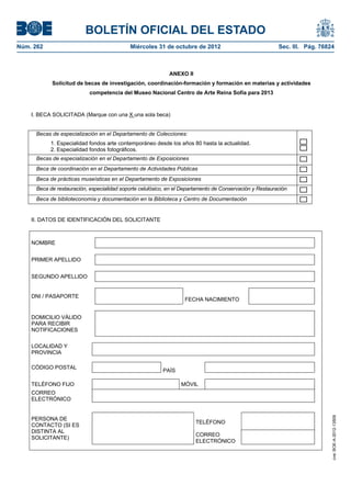 BOLETÍN OFICIAL DEL ESTADO
Núm. 262	                                    Miércoles 31 de octubre de 2012	                             Sec. III. Pág. 76824



                                                             ANEXO II
            Solicitud de becas de investigación, coordinación-formación y formación en materias y actividades
                            competencia del Museo Nacional Centro de Arte Reina Sofía para 2013



    I. BECA SOLICITADA (Marque con una X una sola beca)


      Becas de especialización en el Departamento de Colecciones:
            1. Especialidad fondos arte contemporáneo desde los años 80 hasta la actualidad.
            2. Especialidad fondos fotográficos.
      Becas de especialización en el Departamento de Exposiciones
      Beca de coordinación en el Departamento de Actividades Públicas
      Beca de prácticas museísticas en el Departamento de Exposiciones
      Beca de restauración, especialidad soporte celulósico, en el Departamento de Conservación y Restauración
      Beca de biblioteconomía y documentación en la Biblioteca y Centro de Documentación


    II. DATOS DE IDENTIFICACIÓN DEL SOLICITANTE



    NOMBRE


    PRIMER APELLIDO


    SEGUNDO APELLIDO


    DNI / PASAPORTE
                                                                   FECHA NACIMIENTO


    DOMICILIO VÁLIDO
    PARA RECIBIR
    NOTIFICACIONES

    LOCALIDAD Y
    PROVINCIA

    CÓDIGO POSTAL
                                                          PAÍS

    TELÉFONO FIJO                                                 MÓVIL
    CORREO
    ELECTRÓNICO
                                                                                                                            cve: BOE-A-2012-13509




    PERSONA DE
                                                                        TELÉFONO
    CONTACTO (SI ES
    DISTINTA AL
                                                                        CORREO
    SOLICITANTE)
                                                                        ELECTRÓNICO
 