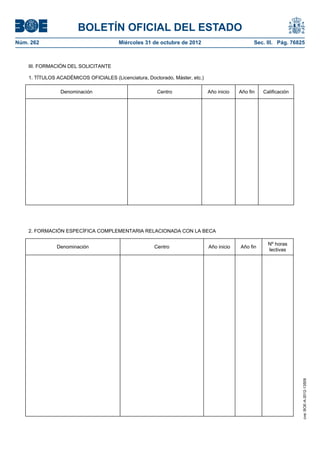 BOLETÍN OFICIAL DEL ESTADO
Núm. 262	                               Miércoles 31 de octubre de 2012	                         Sec. III. Pág. 76825



    III. FORMACIÓN DEL SOLICITANTE

    1. TÍTULOS ACADÉMICOS OFICIALES (Licenciatura, Doctorado, Máster, etc.)

                Denominación                            Centro                Año inicio   Año fin   Calificación




    2. FORMACIÓN ESPECÍFICA COMPLEMENTARIA RELACIONADA CON LA BECA

                                                                                                       Nº horas
               Denominación                           Centro                  Año inicio   Año fin
                                                                                                       lectivas




                                                                                                                    cve: BOE-A-2012-13509
 