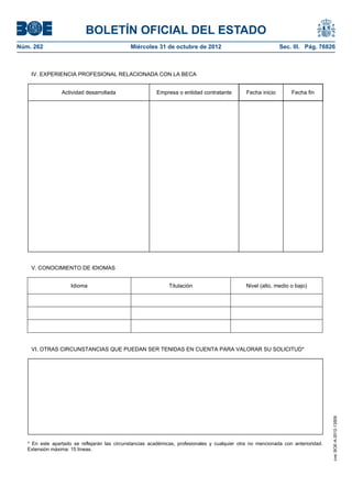 BOLETÍN OFICIAL DEL ESTADO
Núm. 262	                                      Miércoles 31 de octubre de 2012	                                Sec. III. Pág. 76826



    IV. EXPERIENCIA PROFESIONAL RELACIONADA CON LA BECA


                 Actividad desarrollada                   Empresa o entidad contratante         Fecha inicio       Fecha fin




    V. CONOCIMIENTO DE IDIOMAS


                     Idioma                                    Titulación                       Nivel (alto, medio o bajo)




    VI. OTRAS CIRCUNSTANCIAS QUE PUEDAN SER TENIDAS EN CUENTA PARA VALORAR SU SOLICITUD*
                                                                                                                                    cve: BOE-A-2012-13509




   * En este apartado se reflejarán las circunstancias académicas, profesionales y cualquier otra no mencionada con anterioridad.
   Extensión máxima: 15 líneas.
 