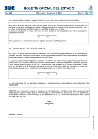 BOLETÍN OFICIAL DEL ESTADO
Núm. 262	                                  Miércoles 31 de octubre de 2012	                            Sec. III. Pág. 76827



    VII. CONSENTIMIENTO PARA LA VERIFICACIÓN DE LA IDENTIDAD (RESIDENTES EN ESPAÑA)


    AUTORIZO al Museo Nacional Centro de Arte Reina Sofía a que realice la comprobación de mis datos de
    identificación personal que figuran en el DNI mediante el Sistema de Verificación de Datos de Identidad a que
    se refiere el Real Decreto 522/2006, de 28 de abril ( BOE de 9 de mayo de 2006 ).
    La presente autorización se otorga exclusivamente a los efectos de identificación personal relacionados con la
    presente convocatoria.

                                             SI           NO

    En el supuesto de no autorizar es necesario adjuntar fotocopia del DNI o pasaporte.



    VIII. CONSENTIMIENTO SOLICITUD DATOS A.E.A.T.


     AUTORIZO al Museo Nacional Centro de Arte Reina Sofía a solicitar a la Agencia Estatal de la Administración
    Tributaria los datos relativos al cumplimiento de mis obligaciones tributarias para ser beneficiario de una beca
    concedida con cargo a los Presupuestos Generales del Estado.

    La presente autorización se otorga exclusivamente a los efectos del reconocimiento, seguimiento y control de la
    solicitud de la beca de especialización y formación en actividades y materias competencia del Museo Nacional
    Centro de Arte Reina Sofía para el año 2012 y en aplicación a los dispuesto en la Disposición Adicional Cuarta
    de la Ley 40/1998, de 9 de diciembre, por la que se permite, previa autorización del interesado, la cesión de
    datos tributarios que precisen las administraciones públicas para el desarrollo de sus funciones.


                                             SI           NO




    IX. DECLARACIÓN DE NO INCOMPATIBILIDAD Y ACREDITACIÓN CUMPLIMIENTO OBLIGACIONES POR
    REINTEGRO


    DECLARO que no incurro en ninguna de las causas de incompatibilidad o prohibición para obtener subvenciones ni
    tengo obligaciones por reintegro de subvenciones según lo establecido en los artículos 13 de la Ley 38/2003, de 7
    de noviembre, General de Subvenciones y 25 del Reglamento de la Ley General de Subvenciones, Real Decreto
    887/2006, de 21 de julio.


                                                         FIRMA
                                                       (Obligatoria)




    Apellidos y nombre:
                                                                                                                         cve: BOE-A-2012-13509
 