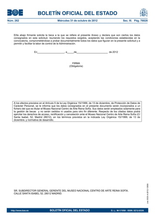 BOLETÍN OFICIAL DEL ESTADO
Núm. 262	                                  Miércoles 31 de octubre de 2012	                             Sec. III. Pág. 76828




    El/la abajo firmante solicita la beca a la que se refiere el presente Anexo y declara que son ciertos los datos
    consignados en esta solicitud, reuniendo los requisitos exigidos, aceptando las condiciones establecidas en la
    convocatoria, comprometiéndose a probar documentalmente todos los datos que figuran en la presente solicitud y a
    permitir y facilitar la labor de control de la Administración.


                       En____________________, a_____de_______________________ de 2012



                                                        FIRMA
                                                      (Obligatoria)




    A los efectos previstos en el Artículo 5 de la Ley Orgánica 15//1999, de 13 de diciembre, de Protección de Datos de
    Carácter Personal, se le informa que los datos consignados en el presente documento serán incorporados a un
    fichero del que es titular el Museo Nacional Centro de Arte Reina Sofía. Sus datos serán empleados solamente para
    la gestión de becas y no serán cedidos ni usados para otro fin diferente. Respecto de los citados datos podrá
    ejercitar los derechos de acceso, rectificación y cancelación ante el Museo Nacional Centro de Arte Reina Sofía (C/
    Santa Isabel, 52, Madrid 28012), en los términos previstos en la indicada Ley Orgánica 15//1999, de 13 de
    diciembre, y normativa de desarrollo.




                                                                                                                                cve: BOE-A-2012-13509




    SR. SUBDIRECTOR GENERAL GERENTE DEL MUSEO NACIONAL CENTRO DE ARTE REINA SOFÍA.
    CALLE SANTA ISABEL 52, 28012 MADRID.




  http://www.boe.es	                BOLETÍN OFICIAL DEL ESTADO	                             D. L.: M-1/1958 - ISSN: 0212-033X
 
