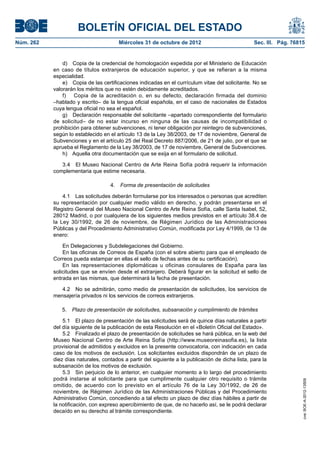 BOLETÍN OFICIAL DEL ESTADO
Núm. 262	                               Miércoles 31 de octubre de 2012	                           Sec. III. Pág. 76815


                d)  Copia de la credencial de homologación expedida por el Ministerio de Educación
            en caso de títulos extranjeros de educación superior, y que se refieran a la misma
            especialidad.
                e)  Copia de las certificaciones indicadas en el currículum vitae del solicitante. No se
            valorarán los méritos que no estén debidamente acreditados.
                f)  Copia de la acreditación o, en su defecto, declaración firmada del dominio
            –hablado y escrito– de la lengua oficial española, en el caso de nacionales de Estados
            cuya lengua oficial no sea el español.
                g)  Declaración responsable del solicitante –apartado correspondiente del formulario
            de solicitud– de no estar incurso en ninguna de las causas de incompatibilidad o
            prohibición para obtener subvenciones, ni tener obligación por reintegro de subvenciones,
            según lo establecido en el artículo 13 de la Ley 38/2003, de 17 de noviembre, General de
            Subvenciones y en el artículo 25 del Real Decreto 887/2006, de 21 de julio, por el que se
            aprueba el Reglamento de la Ley 38/2003, de 17 de noviembre, General de Subvenciones.
                h)  Aquella otra documentación que se exija en el formulario de solicitud.

               3.4  El Museo Nacional Centro de Arte Reina Sofía podrá requerir la información
            complementaria que estime necesaria.

                                    4.  Forma de presentación de solicitudes

                4.1  Las solicitudes deberán formularse por los interesados o personas que acrediten
            su representación por cualquier medio válido en derecho, y podrán presentarse en el
            Registro General del Museo Nacional Centro de Arte Reina Sofía, calle Santa Isabel, 52,
            28012 Madrid, o por cualquiera de los siguientes medios previstos en el artículo 38.4 de
            la Ley 30/1992, de 26 de noviembre, de Régimen Jurídico de las Administraciones
            Públicas y del Procedimiento Administrativo Común, modificada por Ley 4/1999, de 13 de
            enero:

                En Delegaciones y Subdelegaciones del Gobierno.
                En las oficinas de Correos de España (con el sobre abierto para que el empleado de
            Correos pueda estampar en ellas el sello de fechas antes de su certificación).
                En las representaciones diplomáticas u oficinas consulares de España para las
            solicitudes que se envíen desde el extranjero. Deberá figurar en la solicitud el sello de
            entrada en las mismas, que determinará la fecha de presentación.

               4.2  No se admitirán, como medio de presentación de solicitudes, los servicios de
            mensajería privados ni los servicios de correos extranjeros.

               5.  Plazo de presentación de solicitudes, subsanación y cumplimiento de trámites

                5.1  El plazo de presentación de las solicitudes será de quince días naturales a partir
            del día siguiente de la publicación de esta Resolución en el «Boletín Oficial del Estado».
                5.2  Finalizado el plazo de presentación de solicitudes se hará pública, en la web del
            Museo Nacional Centro de Arte Reina Sofía (http://www.museoreinasofia.es), la lista
            provisional de admitidos y excluidos en la presente convocatoria, con indicación en cada
            caso de los motivos de exclusión. Los solicitantes excluidos dispondrán de un plazo de
            diez días naturales, contados a partir del siguiente a la publicación de dicha lista, para la
            subsanación de los motivos de exclusión.
                5.3  Sin perjuicio de lo anterior, en cualquier momento a lo largo del procedimiento
            podrá instarse al solicitante para que cumplimente cualquier otro requisito o trámite
                                                                                                                     cve: BOE-A-2012-13509




            omitido, de acuerdo con lo previsto en el artículo 76 de la Ley 30/1992, de 26 de
            noviembre, de Régimen Jurídico de las Administraciones Públicas y del Procedimiento
            Administrativo Común, concediendo a tal efecto un plazo de diez días hábiles a partir de
            la notificación, con expreso apercibimiento de que, de no hacerlo así, se le podrá declarar
            decaído en su derecho al trámite correspondiente.
 
