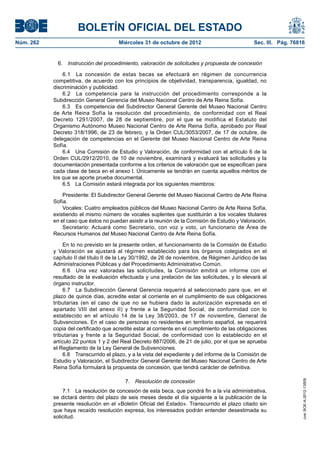 BOLETÍN OFICIAL DEL ESTADO
Núm. 262	                               Miércoles 31 de octubre de 2012	                          Sec. III. Pág. 76816


             6.  Instrucción del procedimiento, valoración de solicitudes y propuesta de concesión

                6.1  La concesión de estas becas se efectuará en régimen de concurrencia
            competitiva, de acuerdo con los principios de objetividad, transparencia, igualdad, no
            discriminación y publicidad.
                6.2  La competencia para la instrucción del procedimiento corresponde a la
            Subdirección General Gerencia del Museo Nacional Centro de Arte Reina Sofía.
                6.3  Es competencia del Subdirector General Gerente del Museo Nacional Centro
            de Arte Reina Sofía la resolución del procedimiento, de conformidad con el Real
            Decreto 1291/2007, de 28 de septiembre, por el que se modifica el Estatuto del
            Organismo Autónomo Museo Nacional Centro de Arte Reina Sofía, aprobado por Real
            Decreto 318/1996, de 23 de febrero, y la Orden CUL/3053/2007, de 17 de octubre, de
            delegación de competencias en el Gerente del Museo Nacional Centro de Arte Reina
            Sofía.
                6.4  Una Comisión de Estudio y Valoración, de conformidad con el artículo 6 de la
            Orden CUL/2912/2010, de 10 de noviembre, examinará y evaluará las solicitudes y la
            documentación presentada conforme a los criterios de valoración que se especifican para
            cada clase de beca en el anexo I. Únicamente se tendrán en cuenta aquellos méritos de
            los que se aporte prueba documental.
                6.5  La Comisión estará integrada por los siguientes miembros:

                Presidente: El Subdirector General Gerente del Museo Nacional Centro de Arte Reina
            Sofía.
                Vocales: Cuatro empleados públicos del Museo Nacional Centro de Arte Reina Sofía,
            existiendo el mismo número de vocales suplentes que sustituirán a los vocales titulares
            en el caso que éstos no puedan asistir a la reunión de la Comisión de Estudio y Valoración.
                Secretario: Actuará como Secretario, con voz y voto, un funcionario de Área de
            Recursos Humanos del Museo Nacional Centro de Arte Reina Sofía.

                 En lo no previsto en la presente orden, el funcionamiento de la Comisión de Estudio
            y Valoración se ajustará al régimen establecido para los órganos colegiados en el
            capítulo II del título II de la Ley 30/1992, de 26 de noviembre, de Régimen Jurídico de las
            Administraciones Públicas y del Procedimiento Administrativo Común.
                 6.6  Una vez valoradas las solicitudes, la Comisión emitirá un informe con el
            resultado de la evaluación efectuada y una prelación de las solicitudes, y lo elevará al
            órgano instructor.
                 6.7  La Subdirección General Gerencia requerirá al seleccionado para que, en el
            plazo de quince días, acredite estar al corriente en el cumplimiento de sus obligaciones
            tributarias (en el caso de que no se hubiera dado la autorización expresada en el
            apartado VIII del anexo II) y frente a la Seguridad Social, de conformidad con lo
            establecido en el artículo 14 de la Ley 38/2003, de 17 de noviembre, General de
            Subvenciones. En el caso de personas no residentes en territorio español, se requerirá
            copia del certificado que acredite estar al corriente en el cumplimiento de las obligaciones
            tributarias y frente a la Seguridad Social, de conformidad con lo establecido en el
            artículo 22 puntos 1 y 2 del Real Decreto 887/2006, de 21 de julio, por el que se aprueba
            el Reglamento de la Ley General de Subvenciones.
                 6.8  Transcurrido el plazo, y a la vista del expediente y del informe de la Comisión de
            Estudio y Valoración, el Subdirector General Gerente del Museo Nacional Centro de Arte
            Reina Sofía formulará la propuesta de concesión, que tendrá carácter de definitiva.

                                          7.  Resolución de concesión
                                                                                                                    cve: BOE-A-2012-13509




                7.1  La resolución de concesión de esta beca, que pondrá fin a la vía administrativa,
            se dictará dentro del plazo de seis meses desde el día siguiente a la publicación de la
            presente resolución en el «Boletín Oficial del Estado». Transcurrido el plazo citado sin
            que haya recaído resolución expresa, los interesados podrán entender desestimada su
            solicitud.
 
