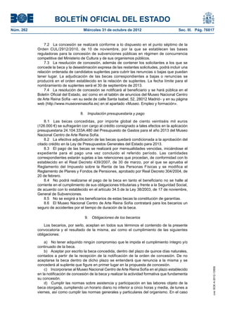 BOLETÍN OFICIAL DEL ESTADO
Núm. 262	                               Miércoles 31 de octubre de 2012	                          Sec. III. Pág. 76817


                7.2  La concesión se realizará conforme a lo dispuesto en el punto séptimo de la
            Orden CUL/2912/2010, de 10 de noviembre, por la que se establecen las bases
            reguladoras para la concesión de subvenciones públicas en régimen de concurrencia
            competitiva del Ministerio de Cultura y de sus organismos públicos.
                7.3  La resolución de concesión, además de contener los solicitantes a los que se
            concede la beca y la desestimación expresa de las restantes solicitudes, podrá incluir una
            relación ordenada de candidatos suplentes para cubrir las renuncias o bajas que puedan
            tener lugar. La adjudicación de las becas correspondientes a bajas o renuncias se
            producirá en el orden establecido en la relación de suplentes. La fecha límite para el
            nombramiento de suplentes será el 30 de septiembre de 2013.
                7.4  La resolución de concesión se notificará al beneficiario y se hará pública en el
            Boletín Oficial del Estado, así como en el tablón de anuncios del Museo Nacional Centro
            de Arte Reina Sofía –en su sede de calle Santa Isabel, 52, 28012 Madrid– y en su página
            web (http://www.museoreinasofia.es) en el apartado «Museo. Empleo y formación».

                                      8.  Imputación presupuestaria y pago

                8.1  Las becas concedidas, por importe global de ciento veintiséis mil euros
            (126.000 €) se sufragarán con cargo al crédito consignado a tales efectos en la aplicación
            presupuestaria 24.104.333A.480 del Presupuesto de Gastos para el año 2013 del Museo
            Nacional Centro de Arte Reina Sofía.
                8.2  La efectiva adjudicación de las becas quedará condicionada a la aprobación del
            citado crédito en la Ley de Presupuestos Generales del Estado para 2013.
                8.3  El pago de las becas se realizará por mensualidades vencidas, iniciándose el
            expediente para el pago una vez concluido el referido período. Las cantidades
            correspondientes estarán sujetas a las retenciones que procedan, de conformidad con lo
            establecido en el Real Decreto 439/2007, de 30 de marzo, por el que se aprueba el
            Reglamento del Impuesto sobre la Renta de las Personas Físicas y se modifica el
            Reglamento de Planes y Fondos de Pensiones, aprobado por Real Decreto 304/2004, de
            20 de febrero.
                8.4  No podrá realizarse el pago de la beca en tanto el beneficiario no se halle al
            corriente en el cumplimiento de sus obligaciones tributarias y frente a la Seguridad Social,
            de acuerdo con lo establecido en el artículo 34.5 de la Ley 38/2003, de 17 de noviembre,
            General de Subvenciones.
                8.5  No se exigirá a los beneficiarios de estas becas la constitución de garantías.
                8.6  El Museo Nacional Centro de Arte Reina Sofía contratará para los becarios un
            seguro de accidentes por el tiempo de duración de la beca.

                                         9.  Obligaciones de los becarios

                Los becarios, por serlo, aceptan en todos sus términos el contenido de la presente
            convocatoria y el resultado de la misma, así como el cumplimiento de las siguientes
            obligaciones:

                a)  No tener adquirido ningún compromiso que le impida el cumplimiento íntegro y/o
            continuado de la beca.
                b)  Aceptar por escrito la beca concedida, dentro del plazo de quince días naturales,
            contados a partir de la recepción de la notificación de la orden de concesión. De no
            aceptarse la beca dentro de dicho plazo se entenderá que renuncia a la misma y se
            concederá al suplente que figure en primer lugar en la propuesta de concesión.
                                                                                                                    cve: BOE-A-2012-13509




                c)  Incorporarse al Museo Nacional Centro de Arte Reina Sofía en el plazo establecido
            en la notificación de concesión de la beca y realizar la actividad formativa que fundamenta
            su concesión.
                d)  Cumplir las normas sobre asistencia y participación en las labores objeto de la
            beca otorgada, cumpliendo un horario diario no inferior a cinco horas y media, de lunes a
            viernes, así como cumplir las normas generales y particulares del organismo. En el caso
 