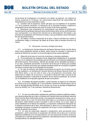 BOLETÍN OFICIAL DEL ESTADO
Núm. 262	                               Miércoles 31 de octubre de 2012	                           Sec. III. Pág. 76818


            de las becas de investigación y en atención a su objeto, se seguirán, con respecto al
            horario presencial en el Museo, las instrucciones específicas del responsable del
            Departamento en el que desarrolle su beca.
                e)  Acreditar ante el organismo, dentro del plazo que se establece en el apartado
            13.1 de la presente resolución, la realización de la actividad formativa, mediante la
            presentación de los documentos que prevé el número 2 del mismo apartado.
                f)  Someterse a las actuaciones de comprobación que efectúe la Subdirección
            General Gerencia del Museo Nacional Centro de Arte Reina Sofía, las de control financiero
            que corresponden a la Intervención General de la Administración del Estado y las
            previstas en la legislación del Tribunal de Cuentas, a los que facilitarán cuanta información
            les sea requerida al efecto.
                g)  No realizar, durante el desarrollo de la beca, ninguna actividad que impida el
            cumplimiento íntegro y continuado del objeto de la beca, salvo la expresa renuncia a la
            misma.

                                10.  Revocación, renuncia y reintegro de la beca

                10.1  La Subdirección General Gerencia del Museo Nacional Centro de Arte Reina
            Sofía, previo expediente instruido al efecto, podrá revocar la concesión o interrumpir el
            período de disfrute de una beca, si concurriera alguna de las causas siguientes:

                a)  Obtención de la beca sin reunir las condiciones y requisitos solicitados.
                b)  El incumplimiento de cualquiera de las obligaciones establecidas en el apartado
            anterior o la no realización de los trabajos para la formación en condiciones satisfactorias;
            ello podrá suponer, oído el becario, además del reintegro de las cantidades percibidas y,
            en su caso, expediente sancionador, la privación de la beca por el tiempo que quedase
            pendiente. El período de la beca que quedase pendiente podrá ser concedido al suplente
            que figure en primer lugar en la propuesta de concesión.
                c)  En caso de renuncia, que deberá comunicarse por escrito con al menos quince
            días de antelación a la Subdirección General Gerencia del Museo Nacional Centro de
            Arte Reina Sofía, y una vez oído el caso y las circunstancias concurrentes, ésta
            determinará la validez de la renuncia y si procede la devolución total o parcial de las
            cantidades percibidas o solamente la anulación de los abonos pendientes, de acuerdo
            con lo establecido en el apartado siguiente de esta convocatoria.

                 10.2  El reintegro del importe percibido, cuando proceda, se regirá por los dispuesto
            en el título II de la Ley 38/2003, de 17 de noviembre, General de Subvenciones y por el
            título III del Real Decreto 887/2006, de 21 de julio, por el que se aprueba el Reglamento
            de la Ley 38/2003, de 17 de noviembre, General de Subvenciones.

                                                 11.  Suspensión

                11.1  En caso de enfermedad, debidamente justificada mediante certificado médico,
            que impida el desarrollo de la beca, la Subdirección General Gerencia del Museo Nacional
            Centro de Arte Reina Sofía podrá acordar una suspensión temporal de la misma, por un
            período máximo de un mes. Si transcurrido dicho plazo no se produce la incorporación
            del becario, podrá resolver la beca y proceder a cubrir la misma, en su caso, según el
            orden establecido en la relación de suplentes. La suspensión conllevará la interrupción de
            la dotación económica de la beca, reanudándose su abono con la reanudación de las
            actividades formativas. El período de suspensión de la beca no será contabilizado como
            periodo de disfrute de la misma.
                                                                                                                     cve: BOE-A-2012-13509




                11.2  En caso de maternidad, adopción o acogimiento, tanto permanente como
            preadoptivo, podrá autorizarse la suspensión del disfrute de la beca por el período
            legalmente establecido en la normativa laboral. Una vez transcurrido el mismo, la beca se
            prorrogará por un período igual al de la suspensión, reanudándose el abono de la cantidad
            correspondiente a la actividad formativa.
 