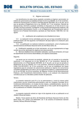 BOLETÍN OFICIAL DEL ESTADO
Núm. 262	                               Miércoles 31 de octubre de 2012	                           Sec. III. Pág. 76819


                                            12.  Régimen sancionador

                Los beneficiarios de estas becas quedarán sometidos al régimen sancionador en
            materia de subvenciones que establece el título IV de la Ley 38/2003, de 17 de noviembre,
            General de Subvenciones y el título IV del Real Decreto 887/2006, de 21 de julio, por el
            que se aprueba el Reglamento de la Ley 38/2003, de 17 de noviembre, General de
            Subvenciones. Asimismo quedarán sometidos al dispuesto en el título IX de la Ley
            30/1992, de 26 de noviembre, de Régimen Jurídico de las Administraciones Públicas y del
            Procedimiento Administrativo Común, y en el Reglamento del Procedimiento para el
            Ejercicio de la Potestad Sancionadora, aprobado por Real Decreto 1398/1993, de 4 de
            agosto.

                          13.  Justificación del cumplimiento de la finalidad de la beca

                 13.1  La realización de las actividades para las que se haya concedido la beca se
            justificará dentro del mes siguiente a la finalización del plazo fijado en la resolución para
            su terminación.
                 13.2  La justificación se realizará mediante la presentación, ante la Subdirección
            General Gerencia del Museo Nacional Centro de Arte Reina Sofía, de:

                a)  Certificación expedida por el tutor del becario, en la que expresamente se haga
            constar que se han alcanzado los objetivos de la beca previstos.
                b)  Memoria detallada de las actividades realizadas, suscrita por el becario, en la que
            se especificarán las funciones desarrolladas y los objetivos alcanzados.

            Segundo.

                Las becas que se convocan se ajustarán, además de a lo previsto en la presente
            resolución, a lo dispuesto en la Ley 38/2003 de 17 de noviembre, General de
            Subvenciones; en el Real Decreto 887/2006, de 21 de julio, por el que se aprueba el
            Reglamento de la Ley 38/2003, de 17 de noviembre, General de Subvenciones; en la
            Orden CUL/2912/2010, de 10 de noviembre, por la que se establecen las bases
            reguladoras para la concesión de subvenciones públicas en régimen de concurrencia
            competitiva del Ministerio de Cultura y de sus organismos públicos y, suplementariamente,
            en la Ley 30/1992, de 26 de noviembre, de Régimen Jurídico de las Administraciones
            Públicas y del Procedimiento Administrativo Común, y en cualquier otra disposición
            normativa que por su naturaleza pudiera resultar de aplicación.

            Tercero.

                La presente resolución pone fin a la vía administrativa y contra la misma podrá
            interponerse recurso contencioso-administrativo ante los Juzgados Centrales de lo
            Contencioso-Administrativo, en el plazo de dos meses y, potestativamente, recurso de
            reposición ante el órgano que la dictó, en el plazo de un mes a partir del día siguiente al
            de su publicación en el Boletín Oficial del Estado.

            Cuarto.

               La presente resolución entrará en vigor el día siguiente al de su publicación en el
            «Boletín Oficial del Estado».

               Madrid, 19 de octubre de 2012.–El Presidente del Museo Nacional Centro de Arte
                                                                                                                     cve: BOE-A-2012-13509




            Reina Sofía, P.D. (Orden CUL/3053/2007, de 17 de octubre) el Subdirector General
            Gerente, Michaux Miranda Paniagua.
 
