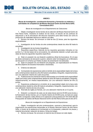 BOLETÍN OFICIAL DEL ESTADO
Núm. 262	                              Miércoles 31 de octubre de 2012	                         Sec. III. Pág. 76820


                                                    ANEXO I

                Becas de investigación, coordinación-formación y formación en materias y
                actividades de competencia del Museo Nacional Centro de Arte Reina Sofía.
                                           Convocatoria 2013

                           Becas de investigación en el Departamento de Colecciones

                1.  Objeto: Investigación de los fondos de la colección del Museo Nacional Centro de
            Arte Reina Sofía, mediante el análisis de las obras, el estudio de las políticas de
            adquisición y de la articulación del discurso expositivo para tales fondos así como la
            producción de materiales teóricos en relación con ellos.
                2.  Número de becas: Se convocan un total de dos (2) becas, para las siguientes
            especialidades:

                1.  Investigación de los fondos de arte contemporáneo desde los años 80 hasta la
            actualidad.
                2.  Investigación de los fondos fotográficos.
                3.  Requisitos específicos: Además de los requisitos generales indicados en los
            puntos 2 y 3 de las bases de la convocatoria, los solicitantes deberán cumplir para esta
            clase de beca los siguientes requisitos específicos:

                a)  Estar en posesión de una titulación académica oficial de licenciatura. En el caso
            de títulos extranjeros de educación superior, deberán estar homologados por el Ministerio
            de Educación en la fecha que finalice el plazo de presentación de solicitudes.
                b)  Estar en posesión de una titulación de posgrado, con especialización en Historia
            del Arte (Diploma de Estudios Avanzados o Doctorado).

               4.  Criterios de selección:

                a)  Comisariado de exposiciones sobre el ámbito de la especialidad objeto de la beca
            (arte contemporáneo desde los años 80 hasta la actualidad y fotografía, respectivamente),
            con una valoración máxima de cuatro (4) puntos.
                b)  Publicaciones de orientación teórica relacionadas con el ámbito de la especialidad
            objeto de la beca (arte contemporáneo desde los años 80 hasta la actualidad y fotografía,
            respectivamente), en medios especializados, con una valoración máxima de tres (3)
            puntos.
                c)  Experiencia profesional en el ámbito de la especialidad objeto de la beca (arte
            contemporáneo desde los años 80 hasta la actualidad y fotografía, respectivamente), con
            una valoración máxima de dos (2) puntos.
                d)  Nivel alto de inglés y/o francés, con una valoración máxima de un (1) punto.

                 5.  Dotación: La dotación de cada una de estas becas será de 20.000 euros brutos y
            la financiación de las mismas, por un importe máximo de 40.000 euros, se hará con cargo
            al crédito consignado a tales efectos en la aplicación presupuestaria 24.104.333A.480 del
            Presupuesto de Gastos del Museo Nacional Centro de Arte Reina Sofía para el año 2013.

                          Becas de investigación en el Departamento de Exposiciones

                1.  Objeto: Investigación del arte contemporáneo, nacional e internacional, para la
            organización de exposiciones temporales en el Museo Nacional Centro de Arte Reina
            Sofía, a través de la asistencia al comisariado en la búsqueda y selección de piezas y
            material documental, redacción de textos y fichas de trabajo.
                                                                                                                  cve: BOE-A-2012-13509




                2.  Número de becas: Se convocan un total de dos (2) becas con este objeto.
 