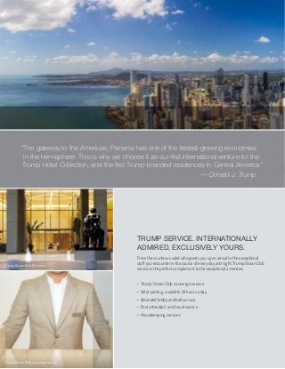 TRUMP SERVICE. INTERNATIONALLY
ADMIRED, EXCLUSIVELY YOURS.
From the courteous valet who greets you upon arrival to the exceptional
staff you encounter in the course of every day and night, Trump Ocean Club
service is the perfect complement to the exceptional amenities.
• Trump Ocean Club concierge service
• Valet parking, available 24 hours a day
• Attended lobby and bell service
• Pool attendant and towel service
• Housekeeping services
— Donald J. Trump
“The gateway to the Americas, Panama has one of the fastest-growing economies
in the hemisphere. This is why we choose it as our ﬁrst international venture for the
Trump Hotel Collection, and the ﬁrst Trump-branded residences in Central America.”
Trump Ocean Club Entrance
Trump Ocean Club concierge service
 