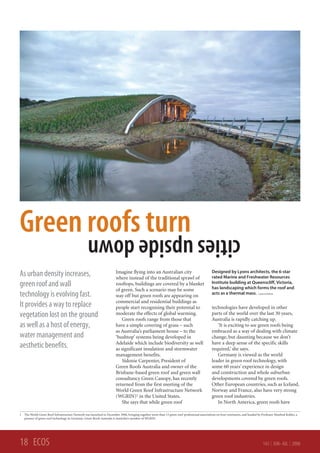 Green roofs turn                                  cities upside down
                                                                       Imagine flying into an Australian city                                 Designed by Lyons architects, the 6-star
As urban density increases,                                            where instead of the traditional sprawl of                             rated Marine and Freshwater Resources
                                                                                                                                              Institute building at Queenscliff, Victoria,
green roof and wall                                                    rooftops, buildings are covered by a blanket
                                                                                                                                              has landscaping which forms the roof and
                                                                       of green. Such a scenario may be some
technology is evolving fast.                                           way off but green roofs are appearing on                               acts as a thermal mass. Lyons architects
                                                                       commercial and residential buildings as
It provides a way to replace                                           people start recognising their potential to                            technologies have developed in other
vegetation lost on the ground                                          moderate the effects of global warming.                                parts of the world over the last 30 years,
                                                                          Green roofs range from those that                                   Australia is rapidly catching up.
as well as a host of energy,                                           have a simple covering of grass – such                                    ‘It is exciting to see green roofs being
                                                                       as Australia’s parliament house – to the                               embraced as a way of dealing with climate
water management and                                                   ‘bushtop’ systems being developed in                                   change, but daunting because we don’t
                                                                       Adelaide which include biodiversity as well                            have a deep sense of the specific skills
aesthetic benefits.                                                    as significant insulation and stormwater                               required,’ she says.
                                                                       management benefits.                                                      Germany is viewed as the world
                                                                          Sidonie Carpenter, President of                                     leader in green roof technology, with
                                                                       Green Roofs Australia and owner of the                                 some 60 years’ experience in design
                                                                       Brisbane-based green roof and green wall                               and construction and whole suburban
                                                                       consultancy Green Canopy, has recently                                 developments covered by green roofs.
                                                                       returned from the first meeting of the                                 Other European countries, such as Iceland,
                                                                       World Green Roof Infrastructure Network                                Norway and France, also have very strong
                                                                       (WGRIN)1 in the United States.                                         green roof industries.
                                                                          She says that while green roof                                         In North America, green roofs have

1 The World Green Roof Infrastructure Network was launched in December 2006, bringing together more than 15 green roof professional associations on four continents, and headed by Professor Manfred Kohler, a
  pioneer of green roof technology in Germany. Green Roofs Australia is Australia’s member of WGRIN.




18 ECOS                                                                                                                                                                             143 | JUN–JUL | 2008
 