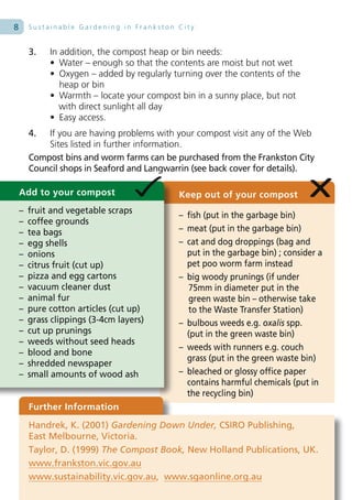 8       Sustainable Gardening in Frankston City


        3.   In addition, the compost heap or bin needs:
             • Water – enough so that the contents are moist but not wet
             • Oxygen – added by regularly turning over the contents of the
                heap or bin
             • Warmth – locate your compost bin in a sunny place, but not
                with direct sunlight all day
             • Easy access.
        4.  If you are having problems with your compost visit any of the Web
            Sites listed in further information.
        Compost bins and worm farms can be purchased from the Frankston City
        Council shops in Seaford and Langwarrin (see back cover for details).

    Add to your compost                     Keep out of your compost
    –   fruit and vegetable scraps
                                            – fish (put in the garbage bin)
    –   coffee grounds
    –   tea bags                            – meat (put in the garbage bin)
    –   egg shells                          – cat and dog droppings (bag and
    –   onions                                put in the garbage bin) ; consider a
    –   citrus fruit (cut up)                 pet poo worm farm instead
    –   pizza and egg cartons               – big woody prunings (if under
    –   vacuum cleaner dust                   75mm in diameter put in the
    –   animal fur                            green waste bin – otherwise take
    –   pure cotton articles (cut up)         to the Waste Transfer Station)
    –   grass clippings (3-4cm layers)      – bulbous weeds e.g. oxalis spp.
    –   cut up prunings                       (put in the green waste bin)
    –   weeds without seed heads
                                            – weeds with runners e.g. couch
    –   blood and bone
                                              grass (put in the green waste bin)
    –   shredded newspaper
    –   small amounts of wood ash           – bleached or glossy office paper
                                              contains harmful chemicals (put in
                                              the recycling bin)
        Further Information
        Handrek, K. (2001) Gardening Down Under, CSIRO Publishing,
        East Melbourne, Victoria.
        Taylor, D. (1999) The Compost Book, New Holland Publications, UK.
        www.frankston.vic.gov.au
        www.sustainability.vic.gov.au, www.sgaonline.org.au
 