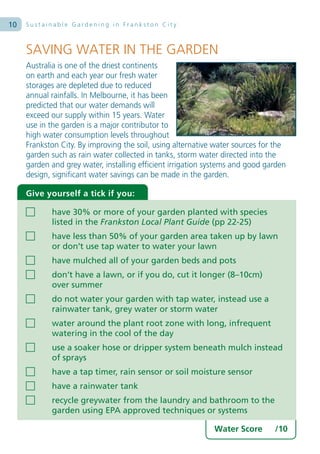 10   Sustainable Gardening in Frankston City



     SAVING WATER IN THE GARDEN
     Australia is one of the driest continents
     on earth and each year our fresh water
     storages are depleted due to reduced
     annual rainfalls. In Melbourne, it has been
     predicted that our water demands will
     exceed our supply within 15 years. Water
     use in the garden is a major contributor to
     high water consumption levels throughout
     Frankston City. By improving the soil, using alternative water sources for the
     garden such as rain water collected in tanks, storm water directed into the
     garden and grey water, installing efficient irrigation systems and good garden
     design, significant water savings can be made in the garden.

     Give yourself a tick if you:

            have 30% or more of your garden planted with species
            listed in the Frankston Local Plant Guide (pp 22-25)
            have less than 50% of your garden area taken up by lawn
            or don’t use tap water to water your lawn
            have mulched all of your garden beds and pots
            don’t have a lawn, or if you do, cut it longer (8–10cm)
            over summer
            do not water your garden with tap water, instead use a
            rainwater tank, grey water or storm water
            water around the plant root zone with long, infrequent
            watering in the cool of the day
            use a soaker hose or dripper system beneath mulch instead
            of sprays
            have a tap timer, rain sensor or soil moisture sensor
            have a rainwater tank
            recycle greywater from the laundry and bathroom to the
            garden using EPA approved techniques or systems

                                                             Water Score       /10
 