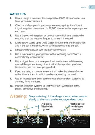 Water   11

WATER TIPS
1.   Have as large a rainwater tank as possible (3000 litres of water in a
     tank for summer is ideal.)
2.   Check and clean your irrigation system every spring. An efficient
     irrigation system can save up to 46,000 litres of water in your garden
     each year.
3.   Use a drip watering system or porous hose which cuts wastage by
     ensuring that the water only goes to where it is needed.
4.   Micro-sprays waste up to 70% water through drift and evaporation
     and if the soil is mulched, water will not penetrate to the soil.
5.   Fit tap timers to make sure you don’t over-water.
6.   Use a rain sensor in your garden so that watering doesn’t occur
     automatically when it is wet.
7.   Use a trigger hose to ensure you don’t waste water while moving
     around the garden. Always turn it off at the tap when you have
     finished in case the hose springs a leak.
8.   If you are using a sprinkler use one that makes big drops of water
     rather than a fine mist which can be scattered by the wind.
9.   Use an inverted soft drink bottle to give slow constant watering to
     annuals, ferns and roses.
10. Position irrigation systems so that water isn’t wasted on paths,
    patios, driveways and buildings.


Watering:         Deep watering of trees/large shrubs delivers water
                  slowly to the roots and encourages deep roots.
                               Agipipes                    Plastic bottle
                              filled with                    with base
                                 gravel                      removed
 
