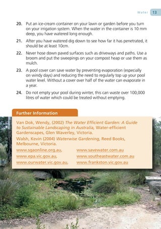 Water   13

20. Put an ice-cream container on your lawn or garden before you turn
    on your irrigation system. When the water in the container is 10 mm
    deep, you have watered long enough.
21. After you have watered dig down to see how far it has penetrated, it
    should be at least 10cm.
22. Never hose down paved surfaces such as driveways and paths. Use a
    broom and put the sweepings on your compost heap or use them as
    mulch.
23. A pool cover can save water by preventing evaporation (especially
    on windy days) and reducing the need to regularly top up your pool
    water level. Without a cover over half of the water can evaporate in
    a year.
24. Do not empty your pool during winter, this can waste over 100,000
    litres of water which could be treated without emptying.


Further Information

Van Dok, Wendy, (2002) The Water Efficient Garden: A Guide
to Sustainable Landscaping in Australia, Water-efficient
Gardenscapes, Glen Waverley, Victoria.
Walsh, Kevin (2004) Waterwise Gardening, Reed Books,
Melbourne, Victoria.
www.sgaonline.org.au,         www.savewater.com.au
www.epa.vic.gov.au,           www.southeastwater.com.au
www.ourwater.vic.gov.au,      www.frankston.vic.gov.au
 