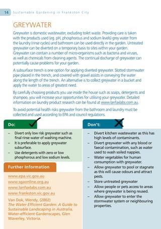 14   Sustainable Gardening in Frankston City



     GREYWATER
     Greywater is domestic wastewater, excluding toilet waste. Providing care is taken
     with the products used (eg. pH, phosphorous and sodium levels) grey water from
     the laundry (rinse cycles) and bathroom can be used directly in the garden. Untreated
     greywater can be diverted on a temporary basis to sites within your garden.
     Greywater can contain a number of micro-organisms such as bacteria and viruses,
     as well as chemicals from cleaning agents. The continual discharge of greywater can
     potentially cause problems for your garden.
     A subsurface trench is one option for applying diverted greywater. Slotted stormwater
     pipe placed in the trench, and covered with gravel assists in conveying the water
     along the length of the trench. An alternative is to collect greywater in a bucket and
     apply the water to areas of greatest need.
     By carefully choosing products you use inside the house such as soaps, detergents and
     shampoo, you will increase your opportunities for utilising your greywater. Detailed
     information on laundry product research can be found at www.lanfaxlabs.com.au.
     To avoid potential health risks greywater from the bathroom and laundry must be
     collected and used according to EPA and council regulations.

 Do:                                                 Don’t:
 –    Divert only low risk greywater such as         –    Divert kitchen wastewater as this has
      final rinse water of washing machine.               high levels of contaminants.
 –    It is preferable to apply greywater            –    Divert greywater with any blood or
      subsurface.                                         faecal contamination, such as water
 –    Use detergents with zero or low                     used to wash soiled nappies.
      phosphorous and low sodium levels.             –    Water vegetables for human
                                                          consumption with greywater.
 Further Information                                 –    Allow greywater to pool or stagnate
                                                          as this will cause odours and attract
 www.epa.vic.gov.au                                       pests.
 www.sgaonline.org.au                                –    Store untreated greywater
 www.lanfaxlabs.com.au                               –    Allow people or pets access to areas
 www.frankston.vic.gov.au                                 where greywater is being reused.
                                                     –    Allow greywater to enter the
 Van Dok, Wendy, (2002)                                   stormwater system or neighbouring
 The Water Efficient Garden: A Guide to                   properties.
 Sustainable Landscaping in Australia,
 Water-efficient Gardenscapes, Glen
 Waverley, Victoria.
 