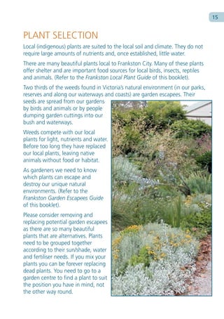 Ty p e s e c t i o n h e a d i n g h e r e   15


PLANT SELECTION
Local (indigenous) plants are suited to the local soil and climate. They do not
require large amounts of nutrients and, once established, little water.
There are many beautiful plants local to Frankston City. Many of these plants
offer shelter and are important food sources for local birds, insects, reptiles
and animals. (Refer to the Frankston Local Plant Guide of this booklet).
Two thirds of the weeds found in Victoria’s natural environment (in our parks,
reserves and along our waterways and coasts) are garden escapees. Their
seeds are spread from our gardens
by birds and animals or by people
dumping garden cuttings into our
bush and waterways.
Weeds compete with our local
plants for light, nutrients and water.
Before too long they have replaced
our local plants, leaving native
animals without food or habitat.
As gardeners we need to know
which plants can escape and
destroy our unique natural
environments. (Refer to the
Frankston Garden Escapees Guide
of this booklet).
Please consider removing and
replacing potential garden escapees
as there are so many beautiful
plants that are alternatives. Plants
need to be grouped together
according to their sun/shade, water
and fertiliser needs. If you mix your
plants you can be forever replacing
dead plants. You need to go to a
garden centre to find a plant to suit
the position you have in mind, not
the other way round.
 