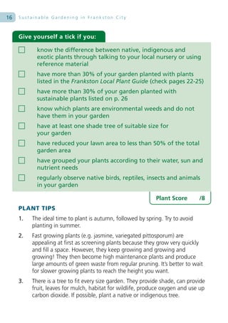 16   Sustainable Gardening in Frankston City



     Give yourself a tick if you:

            know the difference between native, indigenous and
            exotic plants through talking to your local nursery or using
            reference material
            have more than 30% of your garden planted with plants
            listed in the Frankston Local Plant Guide (check pages 22-25)
            have more than 30% of your garden planted with
            sustainable plants listed on p. 26
            know which plants are environmental weeds and do not
            have them in your garden
            have at least one shade tree of suitable size for
            your garden
            have reduced your lawn area to less than 50% of the total
            garden area
            have grouped your plants according to their water, sun and
            nutrient needs
            regularly observe native birds, reptiles, insects and animals
            in your garden

                                                              Plant Score       /8
     PLANT TIPS
     1.   The ideal time to plant is autumn, followed by spring. Try to avoid
          planting in summer.
     2.   Fast growing plants (e.g. jasmine, variegated pittosporum) are
          appealing at first as screening plants because they grow very quickly
          and fill a space. However, they keep growing and growing and
          growing! They then become high maintenance plants and produce
          large amounts of green waste from regular pruning. It’s better to wait
          for slower growing plants to reach the height you want.
     3.   There is a tree to fit every size garden. They provide shade, can provide
          fruit, leaves for mulch, habitat for wildlife, produce oxygen and use up
          carbon dioxide. If possible, plant a native or indigenous tree.
 