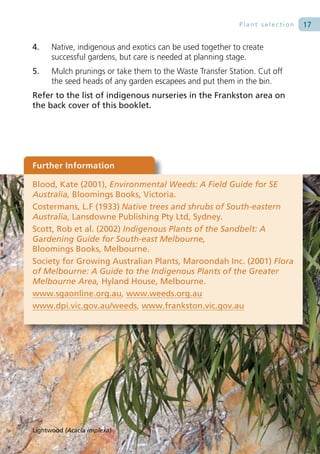 Plant selection   17

4.    Native, indigenous and exotics can be used together to create
      successful gardens, but care is needed at planning stage.
5.    Mulch prunings or take them to the Waste Transfer Station. Cut off
      the seed heads of any garden escapees and put them in the bin.
Refer to the list of indigenous nurseries in the Frankston area on
the back cover of this booklet.




Further Information

Blood, Kate (2001), Environmental Weeds: A Field Guide for SE
Australia, Bloomings Books, Victoria.
Costermans, L.F (1933) Native trees and shrubs of South-eastern
Australia, Lansdowne Publishing Pty Ltd, Sydney.
Scott, Rob et al. (2002) Indigenous Plants of the Sandbelt: A
Gardening Guide for South-east Melbourne,
Bloomings Books, Melbourne.
Society for Growing Australian Plants, Maroondah Inc. (2001) Flora
of Melbourne: A Guide to the Indigenous Plants of the Greater
Melbourne Area, Hyland House, Melbourne.
www.sgaonline.org.au, www.weeds.org.au
www.dpi.vic.gov.au/weeds, www.frankston.vic.gov.au




Lightwood (Acacia implexa)
 