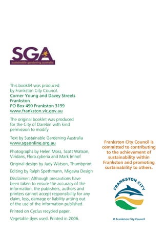This booklet was produced
by Frankston City Council.
Corner Young and Davey Streets
Frankston
PO Box 490 Frankston 3199
www.frankston.vic.gov.au
The original booklet was produced
for the City of Darebin with kind
permission to modify
Text by Sustainable Gardening Australia
www.sgaonline.org.au                             Frankston City Council is
                                                committed to contributing
Photographs by Helen Moss, Scott Watson,          to the achievement of
Viridans, Flora.cyberia and Mark Imhof             sustainability within
Original design by Judy Watson, Thumbprint      Frankston and promoting
                                                 sustainability to others.
Editing by Ralph Spethmann, Migawa Design
Disclaimer: Although precautions have
been taken to ensure the accuracy of the
information, the publishers, authors and
printers cannot accept responsibility for any
claim, loss, damage or liability arising out
of the use of the information published.
Printed on Cyclus recycled paper.
Vegetable dyes used. Printed in 2006.                © Frankston City Council
 