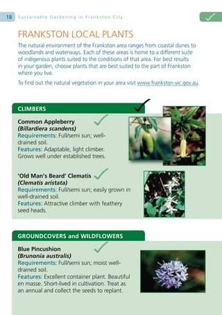 18   Sustainable Gardening in Frankston City



     FRANKSTON LOCAL PLANTS
     The natural environment of the Frankston area ranges from coastal dunes to
     woodlands and waterways. Each of these areas is home to a different suite
     of indigenous plants suited to the conditions of that area. For best results
     in your garden, choose plants that are best suited to the part of Frankston
     where you live.
     To find out the natural vegetation in your area visit www.frankston.vic.gov.au.



     CLIMBERS

     Common Appleberry
     (Billardiera scandens)
     Requirements: Full/semi sun; well-
     drained soil.
     Features: Adaptable, light climber.
     Grows well under established trees.


     ‘Old Man’s Beard’ Clematis
     (Clematis aristata)
     Requirements: Full/semi sun; easily grown in
     well-drained soil.
     Features: Attractive climber with feathery
     seed heads.



     GROUNDCOVERS and WILDFLOWERS

     Blue Pincushion
     (Brunonia australis)
     Requirements: Full/semi sun; moist well-
     drained soil.
     Features: Excellent container plant. Beautiful
     en masse. Short-lived in cultivation. Treat as
     an annual and collect the seeds to replant.
 