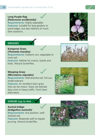 20   Sustainable Gardening in Frankston City




     Long Purple-flag
     (Patersonia occidentalis)
     Requirements: Highly adaptable.
     Features: Suitable for bog gardens or
     pond edges, but also tolerant of much
     drier positions.



     GRASSES

     Kangaroo Grass
     (Themeda triandra)
     Requirements: Full/semi sun; adaptable to
     most soil.
     Features: Habitat for insects, lizards and
     birds. Attracts butterflies.


     Weeping Grass
     (Microlaena stipoides)
     Requirements: Well-drained soil; full sun;
     shade-tolerant.
     Features: An excellent lawn grass
     that can be mown. Does not tolerate
     dog urine or heavy traffic. Front lawn
     alternative.


     SHRUBS (up to 4m)

     Austral Indigo
     (Indigofera australis)
     Requirements: Any position; well-
     drained soil.
     Features: Responds well to regular
     pruning. Attracts butterflies.
 