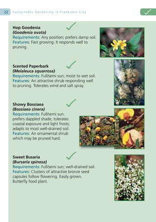 22   Sustainable Gardening in Frankston City




     Hop Goodenia
     (Goodenia ovata)
     Requirements: Any position; prefers damp soil.
     Features: Fast growing. It responds well to
     pruning.



     Scented Paperbark
     (Melaleuca squarrosa)
     Requirements: Full/semi sun; moist to wet soil.
     Features: An attractive shrub responding well
     to pruning. Tolerates wind and salt spray.



     Showy Bossiaea
     (Bossiaea cinera)
     Requirements: Full/semi sun:
     prefers dappled shade; tolerates
     coastal exposure and light frosts;
     adapts to most well-drained soil.
     Features: An ornamental shrub
     which may be pruned hard.



     Sweet Busaria
     (Bursaria spinosa)
     Requirements: Full/semi sun; well-drained soil.
     Features: Clusters of attractive bronze seed
     capsules follow flowering. Easily grown.
     Butterfly food plant.
 