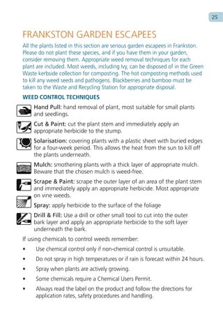 25


FRANKSTON GARDEN ESCAPEES
All the plants listed in this section are serious garden escapees in Frankston.
Please do not plant these species, and if you have them in your garden,
consider removing them. Appropriate weed removal techniques for each
plant are included. Most weeds, including Ivy, can be disposed of in the Green
Waste kerbside collection for composting. The hot composting methods used
to kill any weed seeds and pathogens. Blackberries and bamboo must be
taken to the Waste and Recycling Station for appropriate disposal.
WEED CONTROL TECHNIQUES
    Hand Pull: hand removal of plant, most suitable for small plants
    and seedlings.
    Cut & Paint: cut the plant stem and immediately apply an
    appropriate herbicide to the stump.
    Solarisation: covering plants with a plastic sheet with buried edges
    for a four-week period. This allows the heat from the sun to kill off
    the plants underneath.
    Mulch: smothering plants with a thick layer of appropriate mulch.
    Beware that the chosen mulch is weed-free.
    Scrape & Paint: scrape the outer layer of an area of the plant stem
    and immediately apply an appropriate herbicide. Most appropriate
    on vine weeds.
    Spray: apply herbicide to the surface of the foliage
    Drill & Fill: Use a drill or other small tool to cut into the outer
    bark layer and apply an appropriate herbicide to the soft layer
    underneath the bark.
If using chemicals to control weeds remember:
•    Use chemical control only if non-chemical control is unsuitable.
•    Do not spray in high temperatures or if rain is forecast within 24 hours.
•    Spray when plants are actively growing.
•    Some chemicals require a Chemical Users Permit.
•    Always read the label on the product and follow the directions for
     application rates, safety procedures and handling.
 