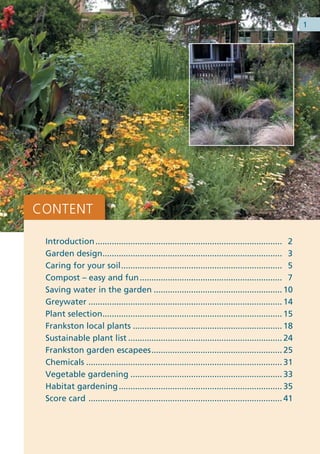 1




CONTENT

 Introduction ................................................................................ 2
 Garden design............................................................................. 3
 Caring for your soil ..................................................................... 5
 Compost – easy and fun ............................................................. 7
 Saving water in the garden ....................................................... 10
 Greywater ................................................................................... 14
 Plant selection............................................................................. 15
 Frankston local plants ................................................................ 18
 Sustainable plant list .................................................................. 24
 Frankston garden escapees ........................................................ 25
 Chemicals .................................................................................... 31
 Vegetable gardening ................................................................. 33
 Habitat gardening ...................................................................... 35
 Score card ................................................................................... 41
 