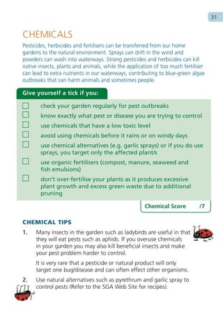 31


CHEMICALS
Pesticides, herbicides and fertilisers can be transferred from our home
gardens to the natural environment. Sprays can drift in the wind and
powders can wash into waterways. Strong pesticides and herbicides can kill
native insects, plants and animals, while the application of too much fertiliser
can lead to extra nutrients in our waterways, contributing to blue-green algae
outbreaks that can harm animals and sometimes people.

Give yourself a tick if you:

       check your garden regularly for pest outbreaks
       know exactly what pest or disease you are trying to control
       use chemicals that have a low toxic level
       avoid using chemicals before it rains or on windy days
       use chemical alternatives (e.g. garlic sprays) or if you do use
       sprays, you target only the affected plant/s
       use organic fertilisers (compost, manure, seaweed and
       fish emulsions)
       don’t over-fertilise your plants as it produces excessive
       plant growth and excess green waste due to additional
       pruning

                                                     Chemical Score          /7

CHEMICAL TIPS
1.   Many insects in the garden such as ladybirds are useful in that
     they will eat pests such as aphids. If you overuse chemicals
     in your garden you may also kill beneficial insects and make
     your pest problem harder to control.
     It is very rare that a pesticide or natural product will only
     target one bug/disease and can often effect other organisms.
2.   Use natural alternatives such as pyrethrum and garlic spray to
     control pests (Refer to the SGA Web Site for recipes).
 