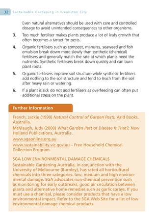 32   Sustainable Gardening in Frankston City


          Even natural alternatives should be used with care and controlled
          dosage to avoid unintended consequences to other organisms.
     3.   Too much fertiliser makes plants produce a lot of leafy growth that
          often becomes a target for pests.
     4.   Organic fertilisers such as compost, manures, seaweed and fish
          emulsion break down more slowly than synthetic (chemical)
          fertilisers and generally match the rate at which plants need the
          nutrients. Synthetic fertilisers break down quickly and can burn
          plant roots.
     5.   Organic fertilisers improve soil structure while synthetic fertilisers
          add nothing to the soil structure and tend to leach from the soil
          after heavy rain or watering.
     6.   If a plant is sick do not add fertilisers as overfeeding can often put
          additional stress on the plant.


     Further Information

     French, Jackie (1990) Natural Control of Garden Pests, Arid Books,
     Australia.
     McMaugh, Judy (2000) What Garden Pest or Disease Is That?, New
     Holland Publications, Australia.
     www.sgaonline.org.au
     www.sustainability.vic.gov.au – Free Household Chemical
     Collection Program

     SGA LOW ENVIRONMENTAL DAMAGE CHEMICALS
     Sustainable Gardening Australia, in conjunction with the
     University of Melbourne (Burnley), has rated all horticultural
     chemicals into three categories: low, medium and high environ-
     mental damage. SGA advocates non-chemical prevention such
     as monitoring for early outbreaks, good air circulation between
     plants and alternative home remedies such as garlic sprays. If you
     must use a chemical, please consider products that have a low
     environmental impact. Refer to the SGA Web Site for a list of low
     environmental damage chemical products.
 