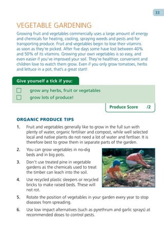 33


VEGETABLE GARDENING
Growing fruit and vegetables commercially uses a large amount of energy
and chemicals for heating, cooling, spraying weeds and pests and for
transporting produce. Fruit and vegetables begin to lose their vitamins
as soon as they’re picked. After five days some have lost between 40%
and 50% of its vitamins. Growing your own vegetables is so easy, and
even easier if you’ve improved your soil. They’re healthier, convenient and
children love to watch them grow. Even if you only grow tomatoes, herbs
and lettuce in a pot, that’s a great start!

Give yourself a tick if you:

       grow any herbs, fruit or vegetables
       grow lots of produce!

                                                     Produce Score         /2

ORGANIC PRODUCE TIPS
1.   Fruit and vegetables generally like to grow in the full sun with
     plenty of water, organic fertiliser and compost, while well selected
     local and native plants do not need a lot of water and fertliser. It is
     therefore best to grow them in separate parts of the garden.
2.   You can grow vegetables in no-dig
     beds and in big pots.
3.   Don’t use treated pine in vegetable
     gardens as the chemicals used to treat
     the timber can leach into the soil.
4.   Use recycled plastic sleepers or recycled
     bricks to make raised beds. These will
     not rot.
5.   Rotate the position of vegetables in your garden every year to stop
     diseases from spreading.
6.   Use low impact alternatives (such as pyrethrum and garlic sprays) at
     recommended doses to control pests.
 