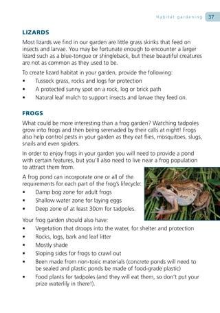 Habitat gardening      37

LIZARDS
Most lizards we find in our garden are little grass skinks that feed on
insects and larvae. You may be fortunate enough to encounter a larger
lizard such as a blue-tongue or shingleback, but these beautiful creatures
are not as common as they used to be.
To create lizard habitat in your garden, provide the following:
•     Tussock grass, rocks and logs for protection
•     A protected sunny spot on a rock, log or brick path
•     Natural leaf mulch to support insects and larvae they feed on.

FROGS
What could be more interesting than a frog garden? Watching tadpoles
grow into frogs and then being serenaded by their calls at night! Frogs
also help control pests in your garden as they eat flies, mosquitoes, slugs,
snails and even spiders.
In order to enjoy frogs in your garden you will need to provide a pond
with certain features, but you’ll also need to live near a frog population
to attract them from.
A frog pond can incorporate one or all of the
requirements for each part of the frog’s lifecycle:
•    Damp bog zone for adult frogs
•    Shallow water zone for laying eggs
•    Deep zone of at least 30cm for tadpoles.
Your frog garden should also have:
•    Vegetation that droops into the water, for shelter and protection
•    Rocks, logs, bark and leaf litter
•    Mostly shade
•    Sloping sides for frogs to crawl out
•    Been made from non-toxic materials (concrete ponds will need to
     be sealed and plastic ponds be made of food-grade plastic)
•    Food plants for tadpoles (and they will eat them, so don’t put your
     prize waterlily in there!).
 