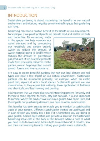 2   Sustainable Gardening in Frankston City



    INTRODUCTION
    Sustainable gardening is about maximising the benefits to our natural
    environment and reducing negative environmental impacts that gardening
    can have.
    Gardening can have a positive benefit to the health of our environment.
    For example, if we plant local plants we provide food and shelter for birds
    and butterflies. By conserving water
    in the garden we help maintain our
    water storages and by composting
    our household and garden organic
    waste we reduce the amount of
    waste material going to landfill which
    reduces the amount of greenhouse
    gas produced. If we purchase products
    made from renewable resources for the
    garden, we can help to protect our old
    growth forests and river ecosystems.
    It is easy to create beautiful gardens that suit our local climate and soil
    types and have a low impact on our natural environment. Sustainable
    gardens can be introduced gradually, for example, when an exotic
    plant dies, replace it with a local species. Sustainable gardens are low
    maintenance, as they require less watering, lower application of fertilisers
    and chemicals, and less mowing and pruning.
    It is important that we create diverse and interesting gardens for family and
    friends to come together to work, play and socialise. It is also important
    to consider where the products we use in our garden have come from and
    the impacts our purchasing decisions can have on other communities.
    This booklet has been created to enable you to conduct a sustainability
    audit of your garden. Different sustainability themes are addressed and
    in each section you simply tick a box if it is something you are doing in
    your garden. Add up each section and get a total score on the Sustainable
    Gardening score card at the back of this booklet. Make a note of what
    you have to do to score more ticks in both six months and 12 months. You
    can then start working towards making your garden more sustainable.
 