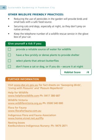 40   Sustainable Gardening in Frankston City


     OTHER WILDLIFE FRIENDLY PRACTICES:
     •   Reducing the use of pesticides in the garden will provide birds and
         small bats with a safe food source.
     •   Securing cats and dogs, especially at night, so they don’t prey on
         native animals.
     •   Keep the telephone number of a wildlife rescue service in the glove
         box of your car.

     Give yourself a tick if you:

           provide a reliable source of water for wildlife

           have a few prickly or dense plants to provide shelter

           select plants that attract butterflies

           don’t have a cat or dog, or if you do – secure it at night

                                                       Habitat Score          /4

     FURTHER INFORMATION

     Visit www.dse.vic.gov.au for fact sheets on ‘Swooping Birds’,
     ‘Living with Possums’ and ‘Possum Repellents’
     Help for Wildlife
     www.helpforwildlife.com Ph: 0417 380 687
     Wildlife Victoria
     www.wildlifevictoria.org.au Ph: 0500 540 000
     Flora for Fauna
     www.floraforfauna.com.au
     Indigenous Flora and Fauna Association
     www.home.vicnet.net.au/iffa
     Nesting boxes
     Keelbundoora Indigenous Nursery: Ph: 9479 2871
 