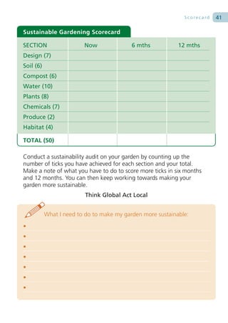 Scorecard   41

Sustainable Gardening Scorecard

SECTION                  Now               6 mths           12 mths
Design (7)
Soil (6)
Compost (6)
Water (10)
Plants (8)
Chemicals (7)
Produce (2)
Habitat (4)

TOTAL (50)

Conduct a sustainability audit on your garden by counting up the
number of ticks you have achieved for each section and your total.
Make a note of what you have to do to score more ticks in six months
and 12 months. You can then keep working towards making your
garden more sustainable.
                          Think Global Act Local


           What I need to do to make my garden more sustainable:
•
•
•
•
•
•
•
 