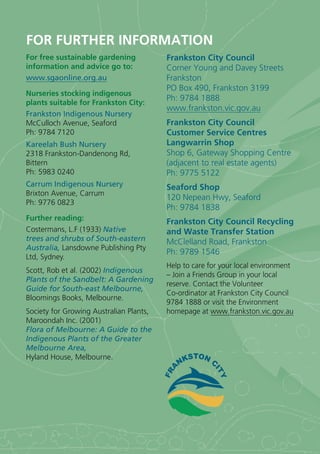 FOR FURTHER INFORMATION
For free sustainable gardening           Frankston City Council
information and advice go to:            Corner Young and Davey Streets
www.sgaonline.org.au                     Frankston
                                         PO Box 490, Frankston 3199
Nurseries stocking indigenous
                                         Ph: 9784 1888
plants suitable for Frankston City:
                                         www.frankston.vic.gov.au
Frankston Indigenous Nursery
McCulloch Avenue, Seaford                Frankston City Council
Ph: 9784 7120                            Customer Service Centres
Kareelah Bush Nursery                    Langwarrin Shop
2318 Frankston-Dandenong Rd,             Shop 6, Gateway Shopping Centre
Bittern                                  (adjacent to real estate agents)
Ph: 5983 0240                            Ph: 9775 5122
Carrum Indigenous Nursery                Seaford Shop
Brixton Avenue, Carrum
                                         120 Nepean Hwy, Seaford
Ph: 9776 0823
                                         Ph: 9784 1838
Further reading:                         Frankston City Council Recycling
Costermans, L.F (1933) Native            and Waste Transfer Station
trees and shrubs of South-eastern        McClelland Road, Frankston
Australia, Lansdowne Publishing Pty
                                         Ph: 9789 1546
Ltd, Sydney.
                                         Help to care for your local environment
Scott, Rob et al. (2002) Indigenous
                                         – Join a Friends Group in your local
Plants of the Sandbelt: A Gardening
                                         reserve. Contact the Volunteer
Guide for South-east Melbourne,
                                         Co-ordinator at Frankston City Council
Bloomings Books, Melbourne.
                                         9784 1888 or visit the Environment
Society for Growing Australian Plants,   homepage at www.frankston.vic.gov.au
Maroondah Inc. (2001)
Flora of Melbourne: A Guide to the
Indigenous Plants of the Greater
Melbourne Area,
Hyland House, Melbourne.
 