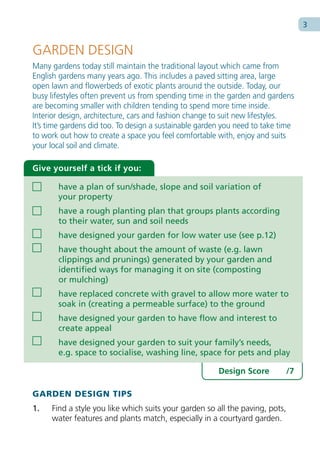 3


GARDEN DESIGN
Many gardens today still maintain the traditional layout which came from
English gardens many years ago. This includes a paved sitting area, large
open lawn and flowerbeds of exotic plants around the outside. Today, our
busy lifestyles often prevent us from spending time in the garden and gardens
are becoming smaller with children tending to spend more time inside.
Interior design, architecture, cars and fashion change to suit new lifestyles.
It’s time gardens did too. To design a sustainable garden you need to take time
to work out how to create a space you feel comfortable with, enjoy and suits
your local soil and climate.

Give yourself a tick if you:

       have a plan of sun/shade, slope and soil variation of
       your property
       have a rough planting plan that groups plants according
       to their water, sun and soil needs
       have designed your garden for low water use (see p.12)
       have thought about the amount of waste (e.g. lawn
       clippings and prunings) generated by your garden and
       identified ways for managing it on site (composting
       or mulching)
       have replaced concrete with gravel to allow more water to
       soak in (creating a permeable surface) to the ground
       have designed your garden to have flow and interest to
       create appeal
       have designed your garden to suit your family’s needs,
       e.g. space to socialise, washing line, space for pets and play

                                                        Design Score          /7

GARDEN DESIGN TIPS
1.   Find a style you like which suits your garden so all the paving, pots,
     water features and plants match, especially in a courtyard garden.
 