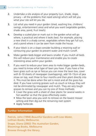 4   Sustainable Gardening in Frankston City


    2.   Undertake a site analysis of your property (sun, shade, slope,
         privacy – all the problems that need solving) which will tell you
         what your site will let you do.
    3.   List what you need in your garden (shed, washing line, childrens’
         swings, entertainment area) and what you want (vegetable garden,
         shade area, pond, fruit tree/s).
    4.   Develop a scaled plan or mark out in the garden what will go
         where, is practical and where it looks best. For example, placing
         a new shed in a shady corner, vegetables where they get full sun,
         and a pond where it can be seen from inside the house.
    5.   If your block is on a slope consider building a retaining wall or
         contouring your garden to prevent water and mulch runoff.
    6.   Make garden beds bigger and lawns smaller. If you mulch all beds
         this will reduce your maintenance and enable you to create
         interesting areas within your garden.
    7.   If you want to reduce your lawn area to make bigger garden beds,
         you need to know what type of lawn you have. If you have a fine
         lawn grass such as rye or fescue you can mow the lawn low, cover
         with 8–10 sheets of newspaper (overlapping), add 10–15cm of pea
         straw on top, wait three to four months and then plant directly into
         it. This must be done when the soil is moist and all the grass has
         died. If you have running grasses such as couch or kikuyu they will
         not be eliminated by newspaper and mulch. They are very tough
         grasses to remove and you can try one of three methods:
         • Cover the grass with a sheet of clear plastic for several weeks in
             hot weather so that the grass effectively cooks
         • Mow the lawn area you wish to remove on the lowest mower
             setting and then dig out the remaining root system
         • Apply herbicide.

    Further Information

    Patrick, John (1994) Beautiful Gardens with Less Water,
    Lothian Books, Melbourne.
    Snape, Diana (2002) The Australian Garden,
    Bloomings Books, Melbourne
    Browse through the library.
 
