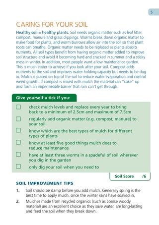 5


CARING FOR YOUR SOIL
Healthy soil = healthy plants. Soil needs organic matter such as leaf litter,
compost, manure and grass clippings. Worms break down organic matter to
make food for plants, and worm burrows allow air into the soil so that plant
roots can breathe. Organic matter needs to be replaced as plants absorb
nutrients. All soil types benefit from having organic matter added to improve
soil structure and avoid it becoming hard and cracked in summer and a sticky
mess in winter. In addition, most people want a low maintenance garden.
This is much easier to achieve if you look after your soil. Compost adds
nutrients to the soil and improves water holding capacity but needs to be dug
in. Mulch is placed on top of the soil to reduce water evaporation and control
weed growth. If compost is mixed with mulch the material can “cake” up
and form an impermeable barrier that rain can’t get through.

Give yourself a tick if you:

       check mulch levels and replace every year to bring
       back to a minimum of 2.5cm and maximum of 7.5cm
       regularly add organic matter (e.g. compost, manure) to
       your soil
       know which are the best types of mulch for different
       types of plants
       know at least five good things mulch does to
       reduce maintenance
       have at least three worms in a spadeful of soil wherever
       you dig in the garden
       only dig your soil when you need to

                                                           Soil Score      /6
SOIL IMPROVEMENT TIPS
1.   Soil should be damp before you add mulch. Generally spring is the
     best time to apply mulch, once the winter rains have soaked in.
2.   Mulches made from recycled organics (such as coarse woody
     material) are an excellent choice as they save water, are long-lasting
     and feed the soil when they break down.
 