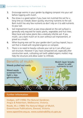 6   Sustainable Gardening in Frankston City


    3.   Encourage worms in your garden by digging compost into your soil
         before topping with mulch.
    4.   Pea straw is a good option if you have not mulched the soil for a
         long time as it breaks down quickly, returning nutrients to the soil.
         Bark mulch has very few nutrients so don’t rely on it to add nutrients
         to your soil.
    5.   Soil improvement (such as pea straw placed on the soil surface) is
         generally only required for exotic plants, vegetables and fruit trees.
         Most local and native plants like a relatively infertile soil. If you
         mulch, use a bark mulch on its own without soil improvement, or
         gravel as a mulch.
    6.   When buying new soil for your garden don’t just buy topsoil, buy a
         soil that is mixed with recycled organics or compost.
    7.   There is no need to heavily cultivate your soil as it can affect your
         soil structure. However if you have compacted soil, especially after
         construction work, cultivating soil (with added organic matter) may
         help the structure and allow water to infiltrate.

    Benefits of mulch                                  Mulch layer breaks
                                                         down to add
    Weeds pulled out easily                             nutrients to soil
                                            evaporation
    Weed seeds                                reduced
    screened from
    light = less
    germination




    Further Information

    Hodges, Jeff (1996) The Natural Gardener,
    Angus & Robertson, Melbourne, Victoria.
    Roads, M.J. (1989) The Natural Magic of Mulch,
    Greenhouse Publications, Elwood, Victoria.
    www.sgaonline.org.au, www.sustainability.vic.gov.au
 