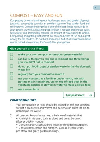 7


COMPOST – EASY AND FUN
Composting or worm farming your food scraps, grass and garden clippings
(organics) can provide you with an excellent source of free garden food and
soil improver. Composting organics is one of the best things you can do in
your garden. As well as creating great fertiliser, it reduces greenhouse gases,
saves water and dramatically reduces the amount of waste going to landfill.
Composting and getting that perfect mix can also be lots of fun and a great
activity for the children. It’s not hard and almost half of all household rubbish
can be turned into compost that’s useful for your garden.

Give yourself a tick if you:

        make your own compost or use your green waste bin
        can list 10 things you can put in compost and three things
        you shouldn’t put in compost
        do not put food scraps or garden waste in the the domestic
        waste bin
        regularly turn your compost to aerate it
        use your compost as a fertiliser under mulch, mix with
        potting mix in containers, use on top of seed beds in the
        vegetable garden or stewed in water to make a liquid feed
        use a worm farm

                                                       Compost Score           /6
COMPOSTING TIPS
1.    Your compost bin or heap should be located on soil, not concrete,
      so that it drains well and worms and bacteria can enter the bin to
      decompose the waste.
2.    All compost bins or heaps need a balance of materials that:
      • Are high in nitrogen, such as blood and bone, Dynamic
      Lifter or chicken manure
      • Contain carbon, such as dried leaves or shredded newspapers
      • Contain both carbon and nitrogen, such as kitchen scraps,
      pea straw and green garden prunings.
 