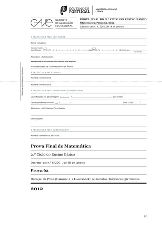 PROVA FINAL DO 2 .º CICLO DO ENSINO BÁSICO
                                                                                                   Matemática/Prova 62/2012
                                                                                                   Decreto-Lei n.º 6/2001, de 18 de janeiro



                                 A PREENCHER PELO ESTUDANTE


                                 Nome completo

                                 Documento de
                                 identificação CC n.º |___|___|___|___|___|___|___|___| |___| |___|___|___| ou BI n.º |___|___|___|___|___|___|___| Emitido em___________________
                                 	                                                                                                                                 (Localidade)


                                 Assinatura do Estudante

                                 Não escrevas o teu nome em mais nenhum local da prova


                                 Prova realizada no Estabelecimento de Ensino
Rubrica do Professor Vigilante




                                 A PREENCHER PELA ESCOLA

                                 Número convencional


                                 Número convencional


                                 A PREENCHER PELO PROFESSOR CLASSIFICADOR


                                 Classificação em percentagem |___|___|___|           (................................................................... por cento)


                                 Correspondente ao nível |___| (.................)	                                                                                     Data: 2012   /......../.........

                                 Assinatura do Professor Classificador




                                 Observações




                                 A PREENCHER PELO AGRUPAMENTO


                                 Número confidencial da Escola 




                                 Prova Final de Matemática
                                 2.º Ciclo do Ensino Básico

                                 Decreto-Lei n.º 6/2001, de 18 de janeiro

                                 Prova 62

                                 Duração da Prova (Caderno 1 + Caderno 2): 90 minutos. Tolerância: 30 minutos.


                                 2012




                                                                                                                                                                                                   62
 
