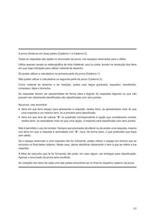 A prova divide-se em duas partes (Caderno 1 e Caderno 2).

Todas as respostas são dadas no enunciado da prova, nos espaços reservados para o efeito.

Utiliza apenas caneta ou esferográfica de tinta indelével, azul ou preta, exceto na resolução dos itens
em que haja indicação para utilizar material de desenho.

Só podes utilizar a calculadora na primeira parte da prova (Caderno 1).

Não podes utilizar a calculadora na segunda parte da prova (Caderno 2).

Como material de desenho e de medição, podes usar régua graduada, esquadro, transferidor,
compasso, lápis e borracha.

As respostas devem ser apresentadas de forma clara e legível. As respostas ilegíveis ou que não
possam ser claramente identificadas são classificadas com zero pontos.

Na prova, vais encontrar:
•  itens em que tens espaço para apresentar a resposta; nestes itens, se apresentares mais do que
  uma resposta a um mesmo item, só a primeira será classificada;
•  itens em que tens de colocar “X” no quadrado correspondente à opção que considerares correta;
  nestes itens, se assinalares mais do que uma opção, a resposta será classificada com zero pontos.

Não é permitido o uso de corretor. Sempre que precisares de alterar ou de anular uma resposta, mesmo
nos itens em que a resposta é assinalada com “X”, risca, de forma clara, o que pretendes que fique
sem efeito.

Se o espaço reservado a uma resposta não for suficiente, podes utilizar o espaço em branco que se
encontra no final deste caderno. Neste caso, deves identificar claramente o item a que se refere a tua
resposta.

A folha de rascunho que te for fornecida não pode, em caso algum, ser entregue para classificação.
Apenas o enunciado da prova será recolhido.

As cotações dos itens de cada uma das partes encontram-se no final do respetivo caderno da prova.




                                                                                                    62
 